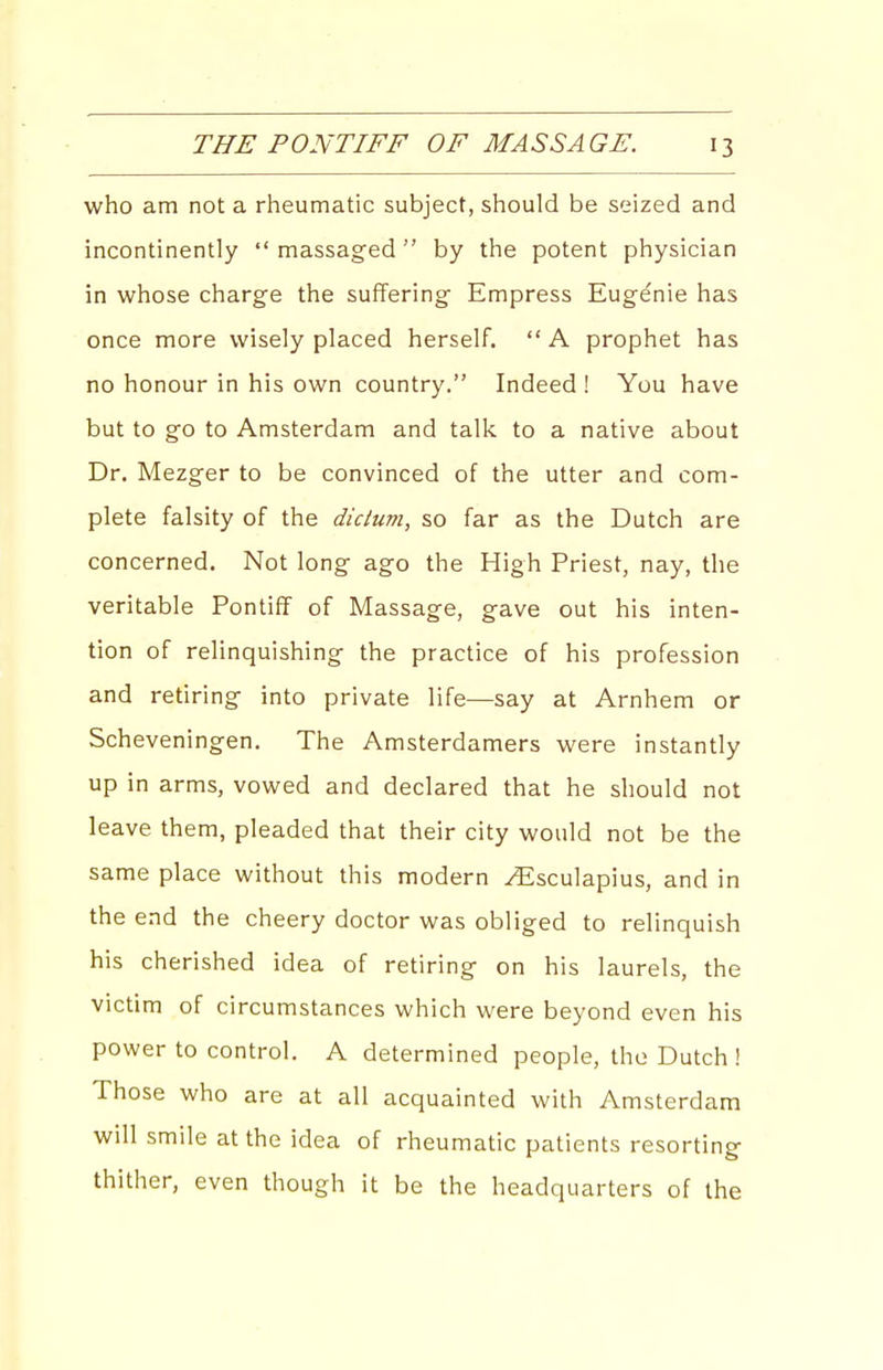 who am not a rheumatic subject, should be seized and incontinently  massaged by the potent physician in whose charge the suffering Empress Euge'nie has once more wisely placed herself.  A prophet has no honour in his own country. Indeed ! You have but to go to Amsterdam and talk to a native about Dr, Mezger to be convinced of the utter and com- plete falsity of the dicium, so far as the Dutch are concerned. Not long ago the High Priest, nay, the veritable Pontiff of Massage, gave out his inten- tion of relinquishing the practice of his profession and retiring into private life—say at Arnhem or Scheveningen. The Amsterdamers were instantly up in arms, vowed and declared that he should not leave them, pleaded that their city would not be the same place without this modern ^sculapius, and in the end the cheery doctor was obliged to relinquish his cherished idea of retiring on his laurels, the victim of circumstances which were beyond even his power to control. A determined people, the Dutch ! Those who are at all acquainted with Amsterdam will smile at the idea of rheumatic patients resorting thither, even though it be the headquarters of the