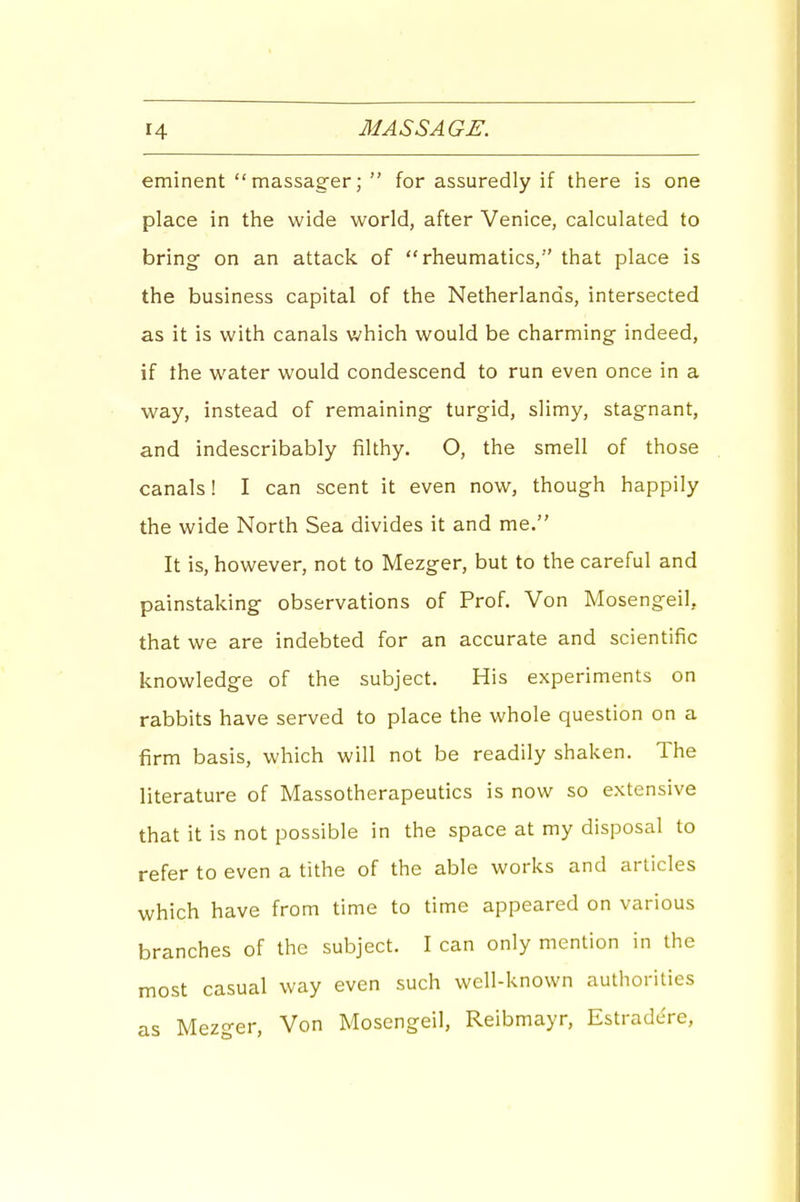 eminent massager;  for assuredly if there is one place in the wide world, after Venice, calculated to bring on an attack of rheumatics, that place is the business capital of the Netherlands, intersected as it is with canals which would be charming indeed, if the water would condescend to run even once in a way, instead of remaining turgid, slimy, stagnant, and indescribably filthy. O, the smell of those canals! I can scent it even now, though happily the wide North Sea divides it and me. It is, however, not to Mezger, but to the careful and painstaking observations of Prof. Von Mosengeil, that we are indebted for an accurate and scientific knowledge of the subject. His experiments on rabbits have served to place the whole question on a firm basis, which will not be readily shaken. The literature of Massotherapeutics is now so extensive that it is not possible in the space at my disposal to refer to even a tithe of the able works and articles which have from time to time appeared on various branches of the subject. I can only mention in the most casual way even such well-known authorities as Mezger, Von Mosengeil, Reibmayr, Estradcre,