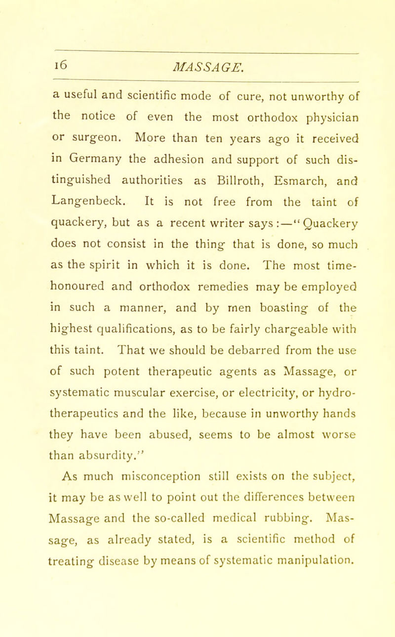 a useful and scientific mode of cure, not unworthy of the notice of even the most orthodox physician or surgeon. More than ten years ago it received in Germany the adhesion and support of such dis- tinguished authorities as Billroth, Esmarch, and Langenbeck. It is not free from the taint of quackery, but as a recent writer says : —  Quackery does not consist in the thing that is done, so much as the spirit in which it is done. The most time- honoured and orthodox remedies may be employed in such a manner, and by rnen boasting of the highest qualifications, as to be fairly chargeable with this taint. That we should be debarred from the use of such potent therapeutic agents as Massage, or systematic muscular exercise, or electricity, or hydro- therapeutics and the like, because in unworthy hands they have been abused, seems to be almost worse than absurdity. As much misconception still exists on the subject, it may be as well to point out the differences between Massage and the so-called medical rubbing. Mas- sage, as already stated, is a scientific method of treating disease by means of systematic manipulation.