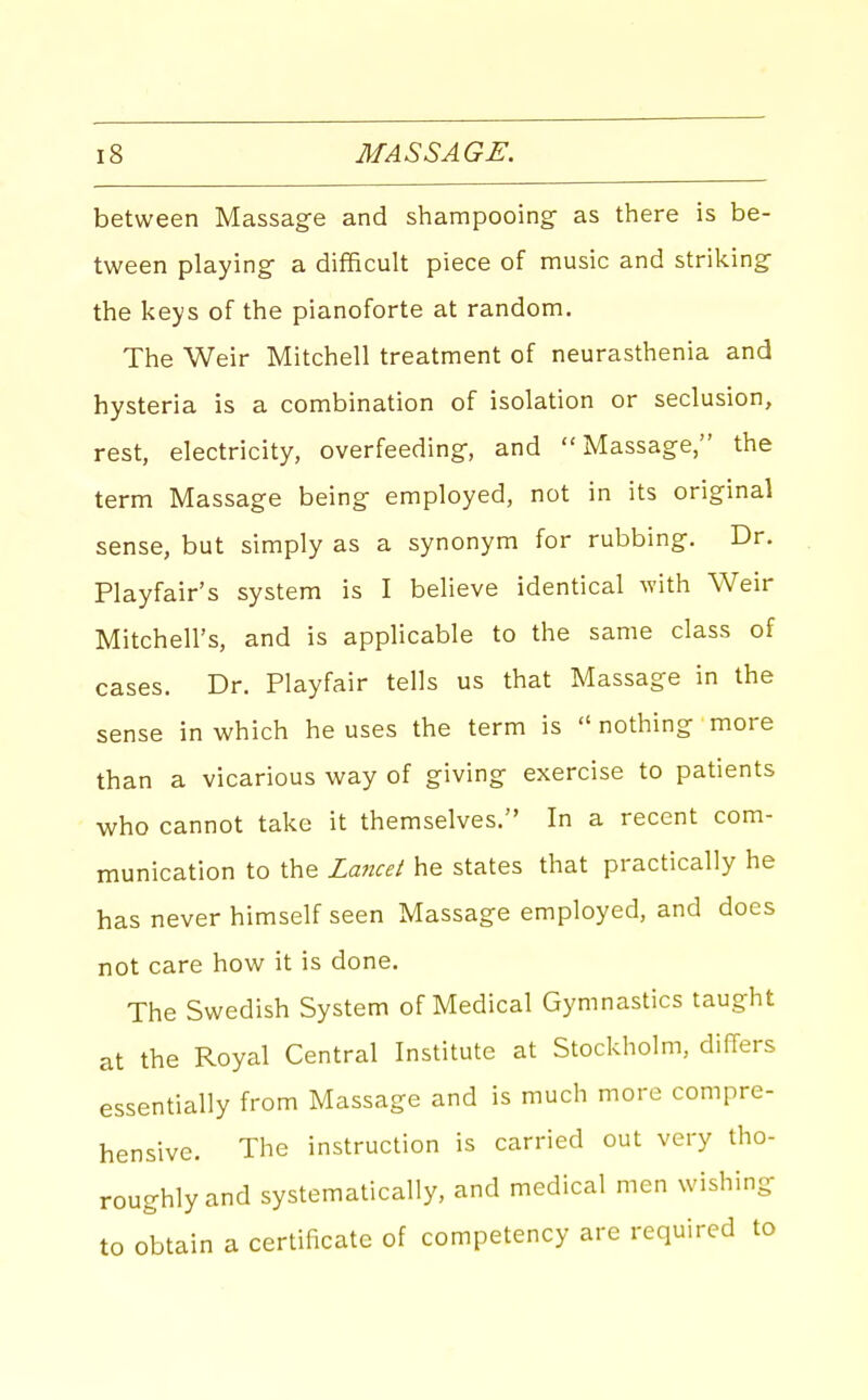 between Massage and shampooing- as there is be- tween playing a difficult piece of music and striking the keys of the pianoforte at random. The Weir Mitchell treatment of neurasthenia and hysteria is a combination of isolation or seclusion, rest, electricity, overfeeding, and Massage, the term Massage being employed, not in its original sense, but simply as a synonym for rubbing. Dr. Playfair's system is I believe identical with Weir Mitchell's, and is applicable to the same class of cases. Dr. Playfair tells us that Massage in the sense in which he uses the term is  nothing more than a vicarious way of giving exercise to patients who cannot take it themselves. In a recent com- munication to the Lancet he states that practically he has never himself seen Massage employed, and does not care how it is done. The Swedish System of Medical Gymnastics taught at the Royal Central Institute at Stockholm, differs essentially from Massage and is much more compre- hensive. The instruction is carried out very tho- roughly and systematically, and medical men wishing to obtain a certificate of competency are required to