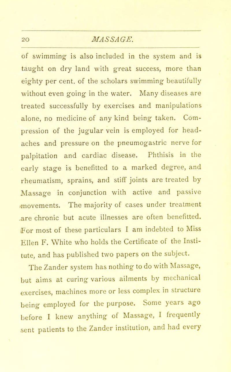 of swimming is also included in tlie system and is taught on dry land with great success, more than eighty per cent, of the scholars swimming beautifully without even going in the water. Many diseases are treated successfully by exercises and manipulations alone, no medicine of any kind being taken. Com- pression of the jugular vein is employed for head- aches and pressure on the pneumogastric nerve for palpitation and cardiac disease. Phthisis in the early stage is benefitted to a marked degree, and rheumatism, sprains, and stiff joints are treated by Massage in conjunction with active and passive fmovements. The majority of cases under treatment .are chronic but acute illnesses are often benefitted. For most of these particulars I am indebted to Miss Ellen F. White who holds the Certificate of the Insti- tute, and has published two papers on the subject. The Zander system has nothing to do with Massage, but aims at curing various ailments by mechanical exercises, machines more or less complex in structure being employed for the purpose. Some years ago before I knew anything of Massage, I frequently sent patients to the Zander institution, and had every