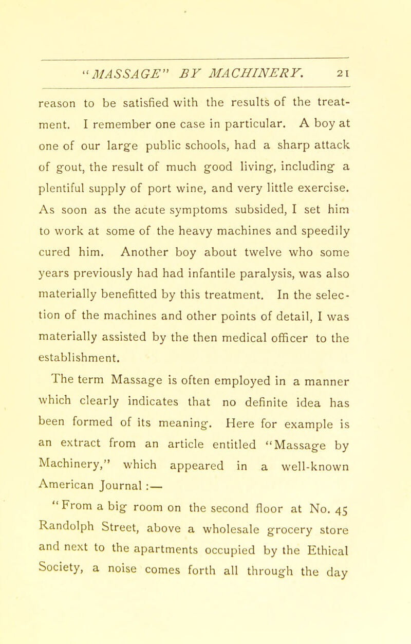 reason to be satisfied with the results of the treat- ment. I remember one case in particular. A boy at one of our large public schools, had a sharp attack of gout, the result of much good living, including a plentiful supply of port wine, and very little exercise. As soon as the acute symptoms subsided, I set him to work at some of the heavy machines and speedily cured him. Another boy about twelve who some years previously had had infantile paralysis, was also materially benefitted by this treatment. In the selec- tion of the machines and other points of detail, I was materially assisted by the then medical officer to the establishment. The term Massage is often employed in a manner which clearly indicates that no definite idea has been formed of its meaning. Here for example is an extract from an article entitled Massage by Machinery, which appeared in a well-known American Journal : —  From a big room on the second floor at No. 45 Randolph Street, above a wholesale grocery store and next to the apartments occupied by the Ethical Society, a noise comes forth all through the day