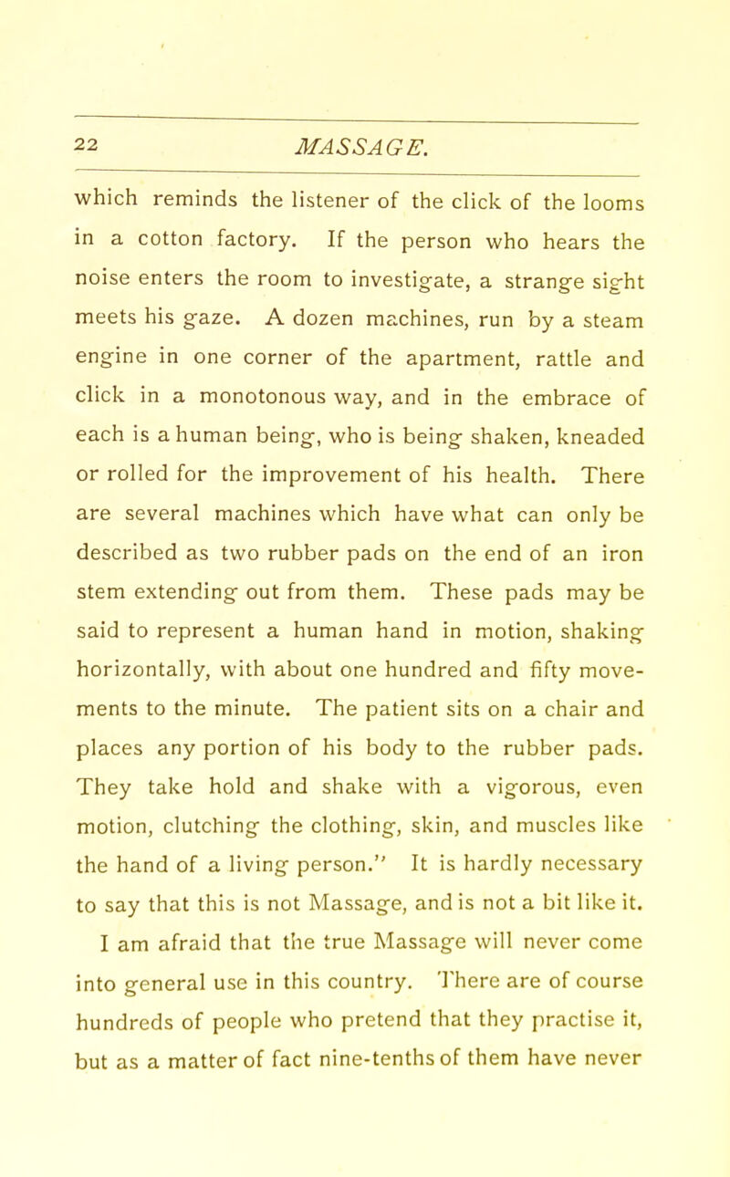 which reminds the listener of the click of the looms in a cotton factory. If the person who hears the noise enters the room to investigate, a strange sight meets his gaze. A dozen machines, run by a steam engine in one corner of the apartment, rattle and click in a monotonous way, and in the embrace of each is a human being, who is being shaken, kneaded or rolled for the improvement of his health. There are several machines which have what can only be described as two rubber pads on the end of an iron stem extending out from them. These pads may be said to represent a human hand in motion, shaking horizontally, with about one hundred and fifty move- ments to the minute. The patient sits on a chair and places any portion of his body to the rubber pads. They take hold and shake with a vigorous, even motion, clutching the clothing, skin, and muscles like the hand of a living person. It is hardly necessary to say that this is not Massage, and is not a bit like it. I am afraid that the true Massage will never come into general use in this country. Inhere are of course hundreds of people who pretend that they practise it, but as a matter of fact nine-tenths of them have never