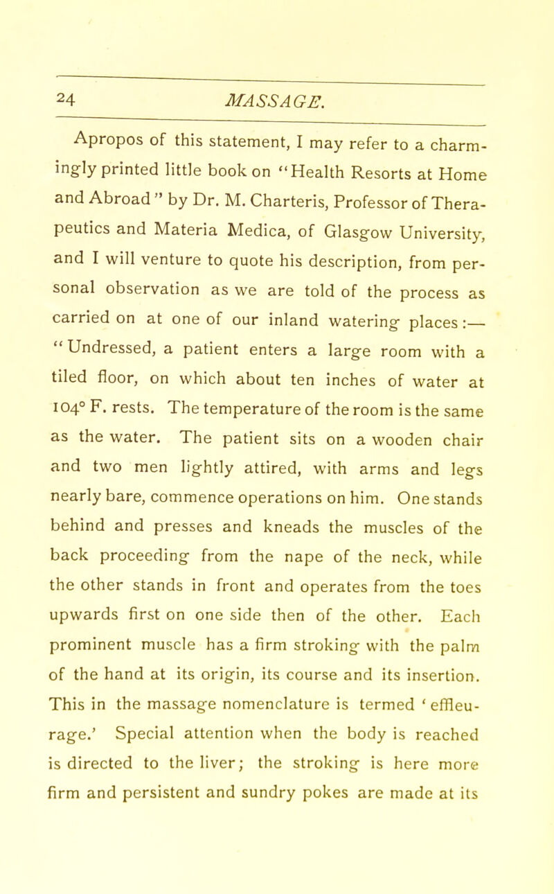 Apropos of this statement, I may refer to a charm- ingly printed little book on Health Resorts at Home and Abroad  by Dr. M. Charteris, Professor of Thera- peutics and Materia Medica, of Glasg-ow University, and I will venture to quote his description, from per- sonal observation as we are told of the process as carried on at one of our inland watering- places: Undressed, a patient enters a large room with a tiled floor, on which about ten inches of water at 104° F. rests. The temperature of the room is the same as the water. The patient sits on a wooden chair and two men lightly attired, with arms and legs nearly bare, commence operations on him. One stands behind and presses and kneads the muscles of the back proceeding from the nape of the neck, while the other stands in front and operates from the toes upwards first on one side then of the other. Eacli prominent muscle has a firm stroking with the palm of the hand at its origin, its course and its insertion. This in the massage nomenclature is termed ' effleu- rage.' Special attention when the body is reached is directed to the liver; the stroking is here more firm and persistent and sundry pokes are made at its