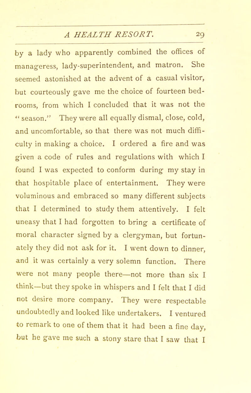 by a lady who apparently combined the offices of manageress, lady-superintendent, and matron. She seemed astonished at the advent of a casual visitor, but courteously gave me the choice of fourteen bed- rooms, from which I concluded that it was not the  season. They were all equally dismal, close, cold, and uncomfortable, so that there was not much diffi- culty in making a choice. I ordered a fire and was given a code of rules and regulations with which I found I was expected to conform during my stay in that hospitable place of entertainment. They were voluminous and embraced so many different subjects that I determined to study them attentively. I felt uneasy that I had forgotten to bring a certificate of moral character signed by a clergyman, but fortun- ately they did not ask for it. I went down to dinner, and it was certainly a very solemn function. There were not many people there—not more than six I think—but they spoke in whispers and I felt that I did not desire more company. They were respectable undoubtedly and looked like undertakers. I ventured to remark to one of them that it had been a fine day, but he gave me such a stony stare that I saw that I