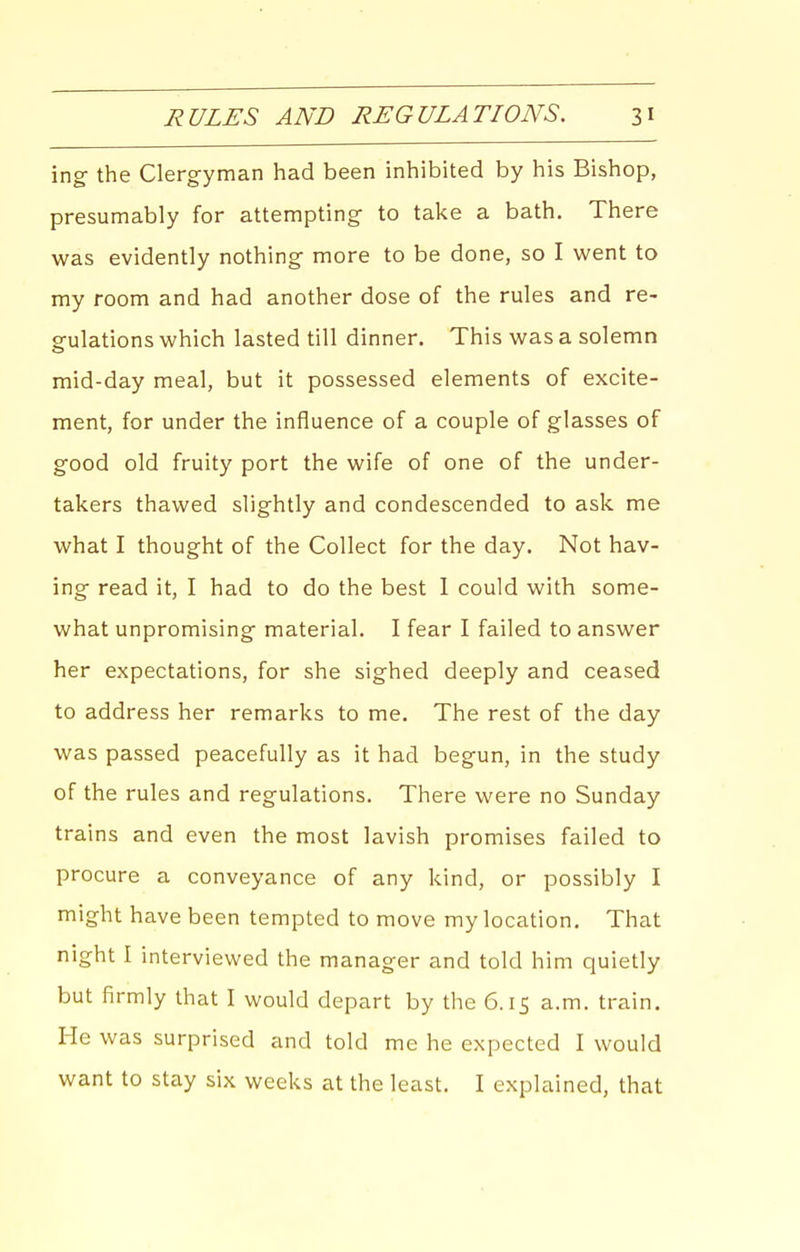 ing the Clergyman had been inhibited by his Bishop, presumably for attempting to take a bath. There was evidently nothing more to be done, so I went to my room and had another dose of the rules and re- gulations which lasted till dinner. This was a solemn mid-day meal, but it possessed elements of excite- ment, for under the influence of a couple of glasses of good old fruity port the wife of one of the under- takers thawed slightly and condescended to ask me what I thought of the Collect for the day. Not hav- ing read it, I had to do the best 1 could with some- what unpromising material. I fear I failed to answer her expectations, for she sighed deeply and ceased to address her remarks to me. The rest of the day was passed peacefully as it had begun, in the study of the rules and regulations. There were no Sunday trains and even the most lavish promises failed to procure a conveyance of any kind, or possibly I might have been tempted to move my location. That night I interviewed the manager and told him quietly but firmly that I would depart by the 6.15 a.m. train. He was surprised and told me he expected I would want to stay six weeks at the least. I explained, that