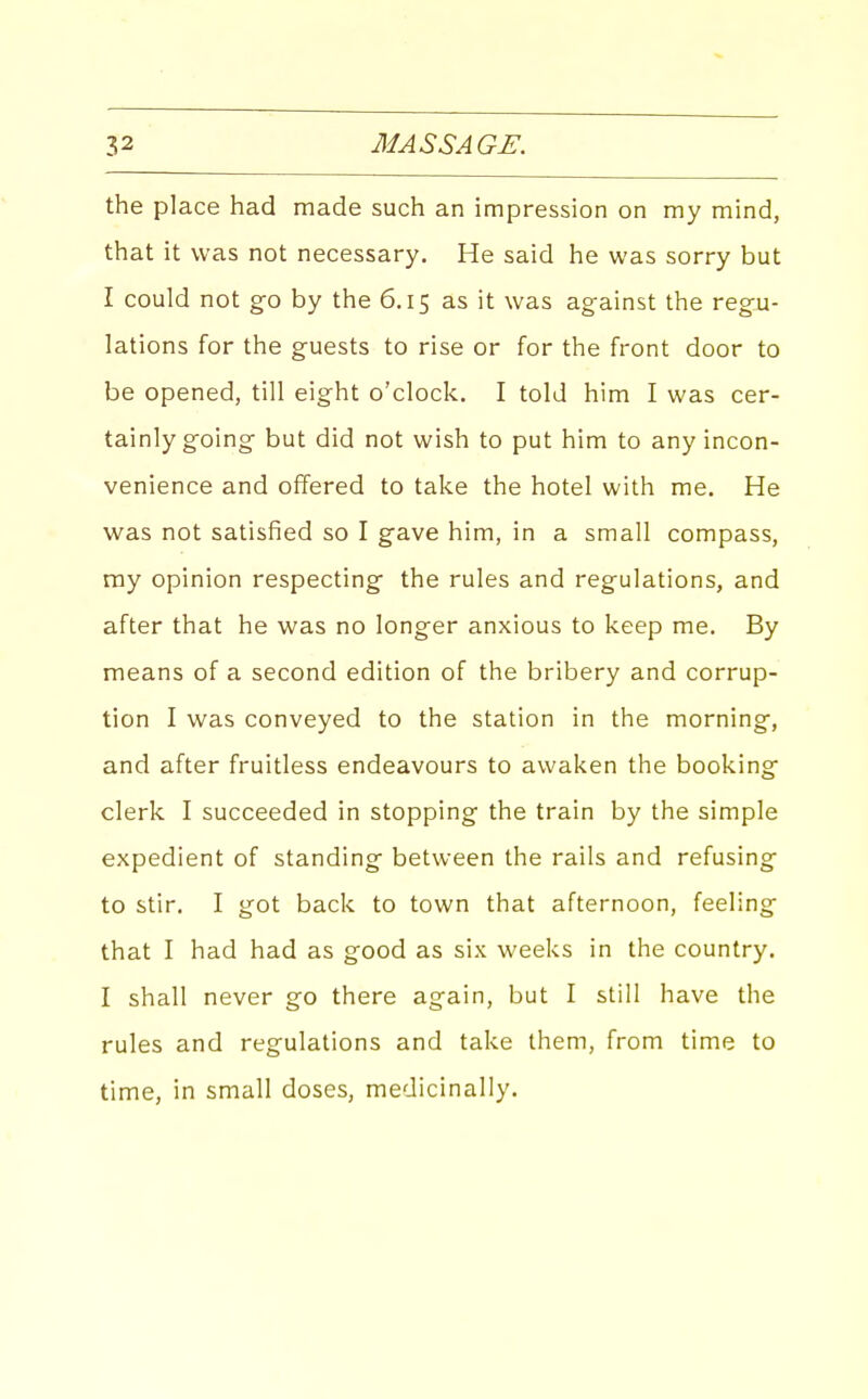 the place had made such an impression on my mind, that it was not necessary. He said he was sorry but I could not g-o by the 6.15 as it was against the regu- lations for the guests to rise or for the front door to be opened, till eight o'clock. I told him I was cer- tainly g-oing- but did not wish to put him to any incon- venience and offered to take the hotel with me. He was not satisfied so I gave him, in a small compass, ray opinion respecting- the rules and reg-ulations, and after that he was no longer anxious to keep me. By means of a second edition of the bribery and corrup- tion I was conveyed to the station in the morning, and after fruitless endeavours to awaken the booking- clerk I succeeded in stopping the train by the simple expedient of standing- between the rails and refusing- to stir. I got back to town that afternoon, feeling- that I had had as good as six weeks in the country. I shall never go there again, but I still have the rules and regulations and take them, from time to time, in small doses, medicinally.