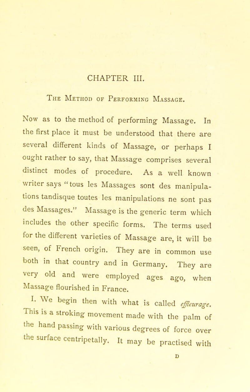 The Method of Performing Massage. Now as to the method of performing- Massage. In the first place it must be understood that there are several diflferent kinds of Massag-e, or perhaps I ought rather to say, that Massage comprises several distinct modes of procedure. As a well known writer says tous les Massages sont des manipula- tions tandisque toutes les manipulations ne sont pas des Massages. Massage is the generic term which includes the other specific forms. The terms used for the different varieties of Massage are, it will be seen, of French origin. They are in common use both in that country and in Germany. They are very old and were employed ages ago, when Massage flourished in France. I. We begin then with what is called effleurage. This is a stroking movement made with the palm of the hand passing with various degrees of force over the surface centripetally. It may be practised with D