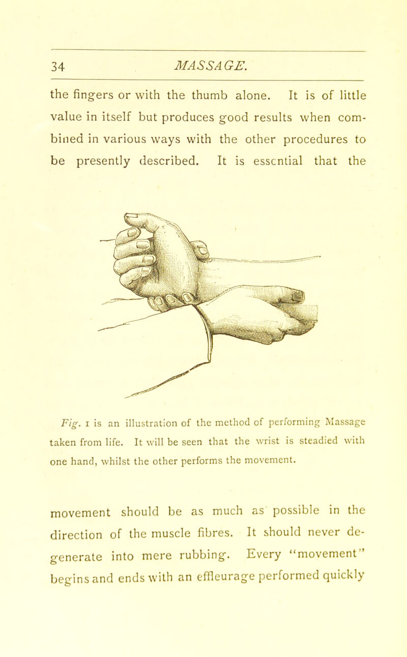 the fingers or with the thumb alone. It is of Httle value in itself but produces good results when com- bined in various ways with the other procedures to be presently described. It is essential that the Fig. I is an illustration of the method of performing Massage taken from life. It will be seen that the wrist is steadied with one hand, whilst the other performs the movement. movement should be as much as possible in the direction of the muscle fibres. It should never de- generate into mere rubbing. Every movement begins and ends with an effleurage performed quickly