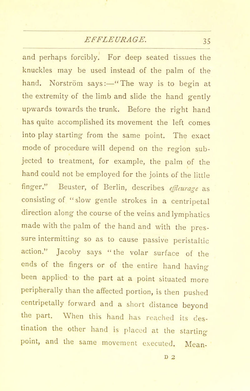 and perhaps forcibly. For deep seated tissues the knuckles may be used instead of the palm of the hand. Norstrom says:—The way is to begin at the extremity of the limb and slide the hand gently upwards towards the trunk. Before the right hand has quite accomplished its movement the left comes into play starting from the same point. The exact mode of procedure will depend on the region sub- jected to treatment, for example, the palm of the hand could not be employed for the joints of the little finger. Beuster, of Berlin, describes ej/ieurage as consisting of slow gentle strokes in a centripetal direction along the course of the veins and lymphatics made with the palm of the hand and with the pres- sure intermitting so as to cause passive peristaltic action. Jacoby says  the volar surface of the ends of the fingers or of the entire hand havino- been applied to the part at a point situated more peripherally than the affected portion, is then pushed centripetally forward and a short distance beyond the part. When this hand has reached its des- tination the other hand is placed at the startino- point, and the same movement executed. Mean- D 2