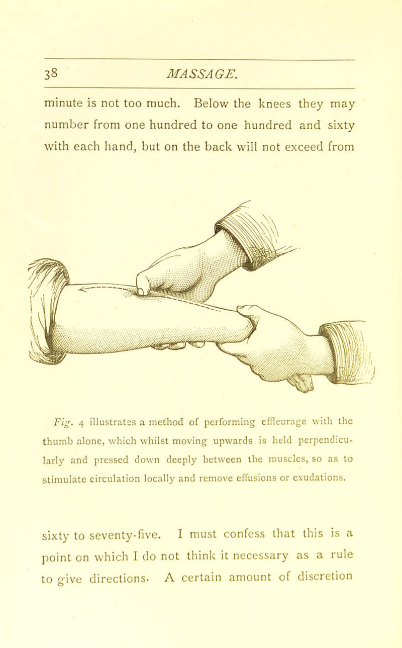 minute is not too much. Below the knees they may number from one hundred to one hundred and sixty with each hand, but on the back will not exceed from Fig. 4 illustrates a method of performing effleurage with the thumb alone, which whilst moving upwards is held perpendicu- larly and pressed down deeply between the muscles, so as to stimulate circulation locally and remove effusions or exudations. sixty to seventy-five. I must confess that this is a point on which I do not think it necessary as a rule to jrive directions. A certain amount of discretion