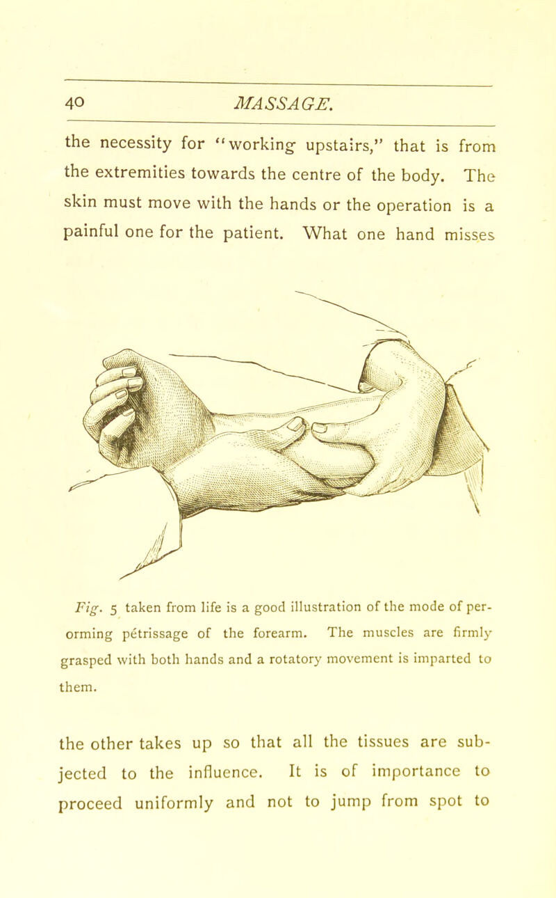 the necessity for working- upstairs, that is from the extremities towards the centre of the body. The skin must move with the hands or the operation is a painful one for the patient. What one hand misses Fig. 5 taken from life is a good illustration of the mode of per- orming petrissage of the forearm. The muscles are firmly grasped with both hands and a rotatory movement is imparted to them. the Other takes up so that all the tissues are sub- jected to the influence. It is of importance to proceed uniformly and not to jump from spot to