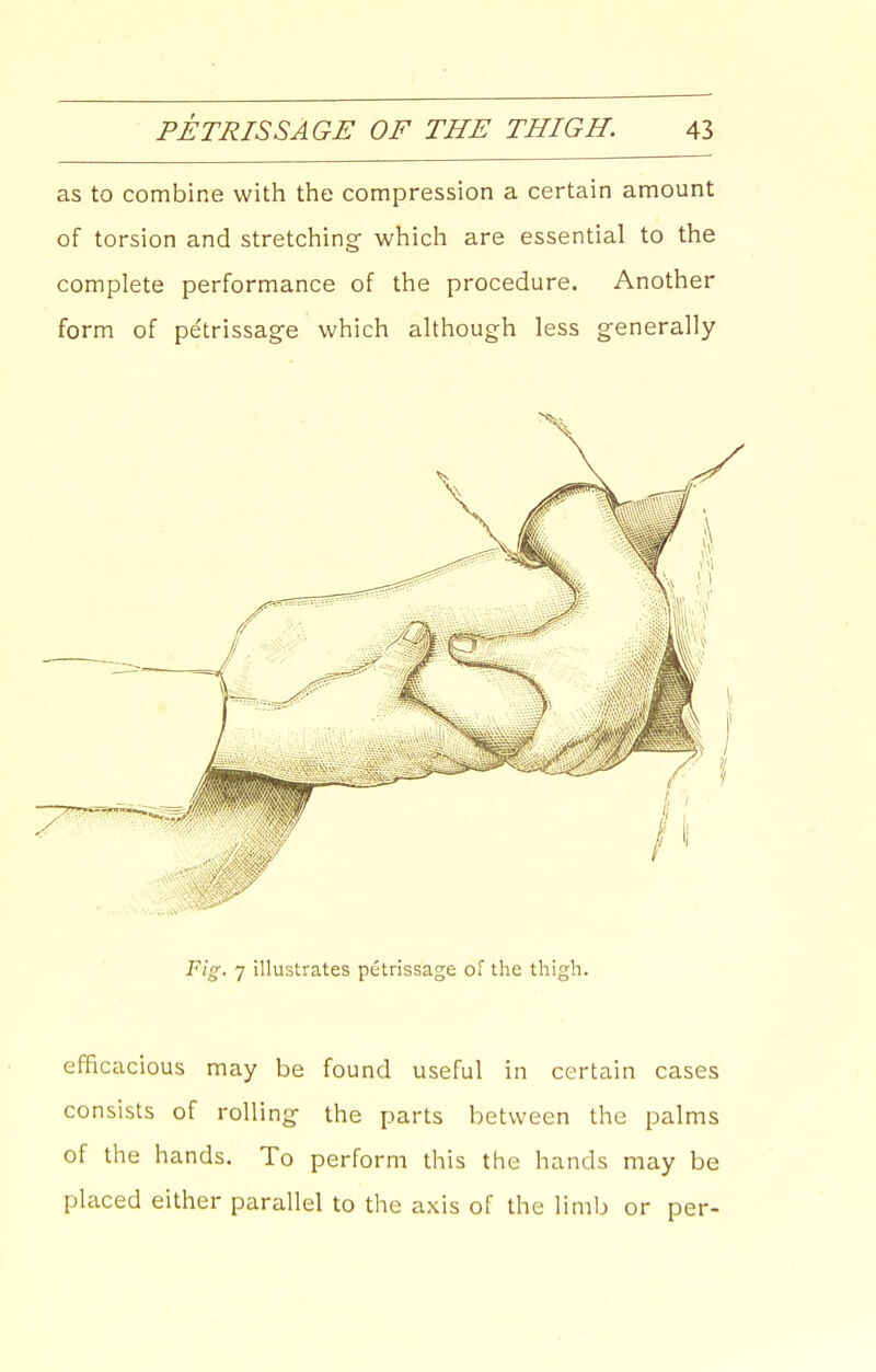as to combine with the compression a certain amount of torsion and stretching- which are essential to the complete performance of the procedure. Another form of pe'trissag-e which although less generally Fig. 7 illustrates petrissage oT the thigh. efficacious may be found useful in certain cases consists of rolling- the parts between the palms of the hands. To perform this the hands may be placed either parallel to the axis of the limb or per-