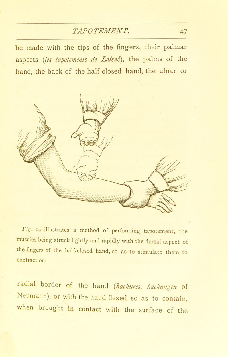 be made with the tips of the fing-ers, their palmar aspects (lei iapotements de Lai'sne), the palms of the hand, the back of the half-closed hand, the ulnar or Fig. 10 illustrates a method of performing tapotement, the muscles being struck lightly and rapidly with the dorsal aspect of the fingers of the half-closed hand, so as to stimulate ihem to contraction. radial border of the hand {hachures, hachivgen of Neumann), or with the hand flexed so as to contain, when brought in contact with the surface of the