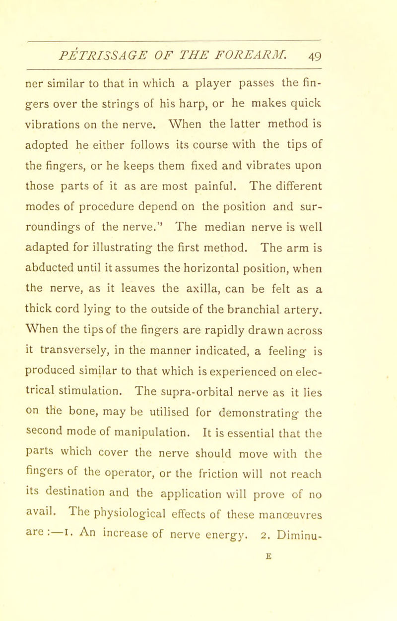 ner similar to that in which a player passes the fin- gers over the strings of his harp, or he makes quick vibrations on the nerve. When the latter method is adopted he either follows its course with the tips of the fingers, or he keeps them fixed and vibrates upon those parts of it as are most painful. The different modes of procedure depend on the position and sur- roundings of the nerve. The median nerve is well adapted for illustrating the first method. The arm is abducted until it assumes the horizontal position, when the nerve, as it leaves the axilla, can be felt as a thick cord lying to the outside of the branchial artery. When the tips of the fingers are rapidly drawn across it transversely, in the manner indicated, a feeling is produced similar to that which is experienced on elec- trical stimulation. The supra-orbital nerve as it lies on the bone, may be utilised for demonstrating the second mode of manipulation. It is essential that the parts which cover the nerve should move with the fingers of the operator, or the friction will not reach its destination and the application will prove of no avail. The physiological effects of these manoeuvres are:—i. An increase of nerve energy. 2. Diminu-