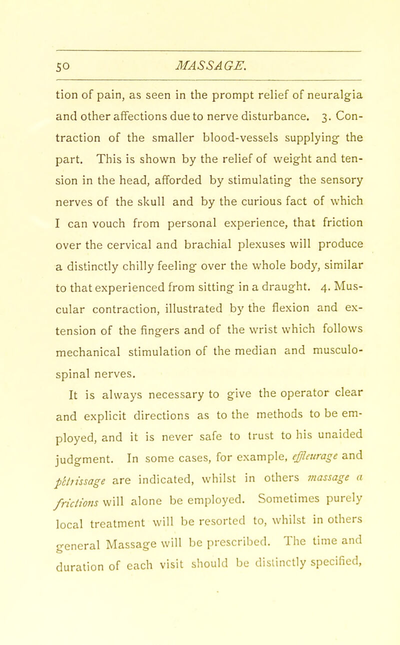 tion of pain, as seen in the prompt relief of neuralgia and other affections due to nerve disturbance, 3. Con- traction of the smaller blood-vessels supplying- the part. This is show^n by the relief of weight and ten- sion in the head, afforded by stimulating the sensory nerves of the skull and by the curious fact of which I can vouch from personal experience, that friction over the cervical and brachial plexuses will produce a distinctly chilly feeling over the whole body, similar to that experienced from sitting in a draught, 4. Mus- cular contraction, illustrated by the flexion and ex- tension of the fingers and of the wrist which follows mechanical stimulation of the median and musculo- spinal nerves. It is always necessary to give the operator clear and explicit directions as to the methods to be em- ployed, and it is never safe to trust to his unaided judgment. In some cases, for example, effleurage and p'chissage are indicated, whilst in others massage a fricimis will alone be employed. Sometimes purely local treatment will be resorted to, whilst in others general Massage will be prescribed. The time and duration of each visit should be distinctly specified,