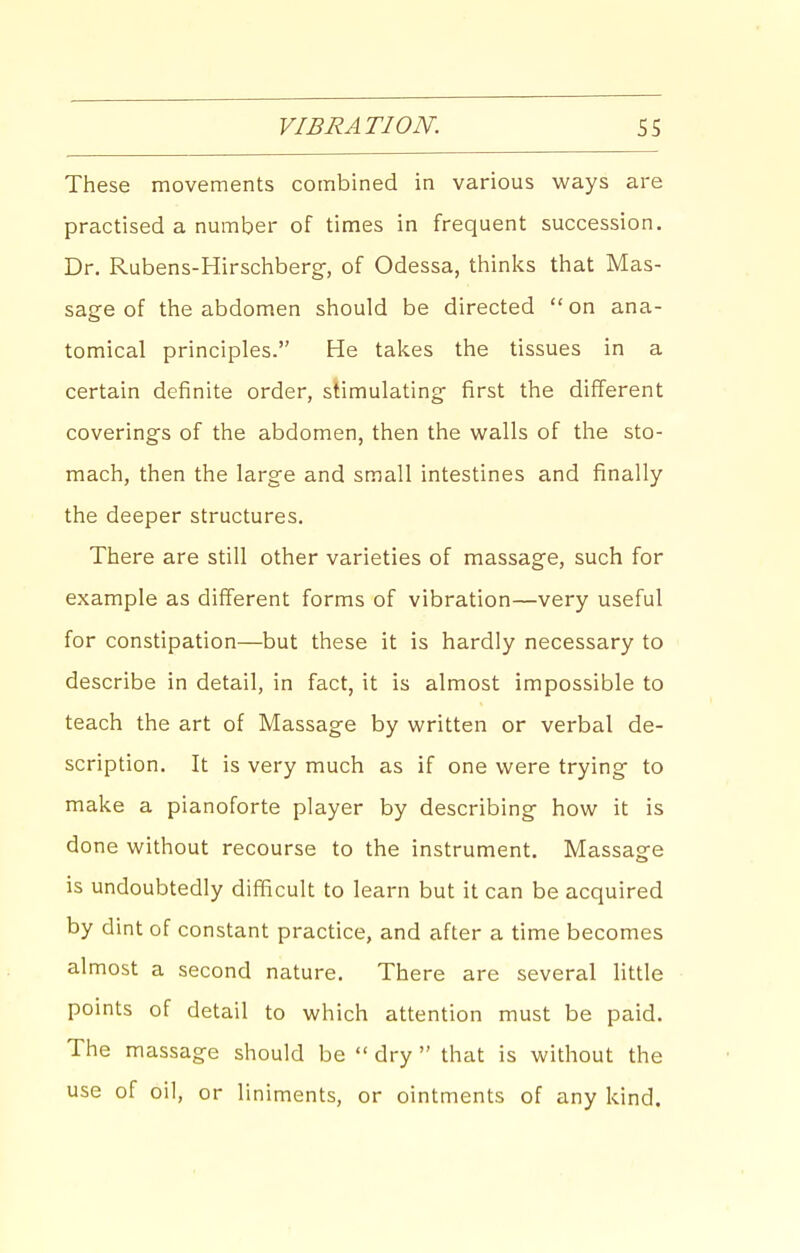 These movements combined in various vi^ays are practised a number of times in frequent succession. Dr. Rubens-Hirschberg-, of Odessa, thinks that Mas- sage of the abdomen should be directed on ana- tomical principles. He takes the tissues in a certain definite order, stimulating- first the different coverings of the abdomen, then the walls of the sto- mach, then the large and small intestines and finally the deeper structures. There are still other varieties of massage, such for example as different forms of vibration—very useful for constipation—but these it is hardly necessary to describe in detail, in fact, it is almost impossible to teach the art of Massage by written or verbal de- scription. It is very much as if one were trying to make a pianoforte player by describing how it is done without recourse to the instrument. Massage is undoubtedly difficult to learn but it can be acquired by dint of constant practice, and after a time becomes almost a second nature. There are several little points of detail to which attention must be paid. The massage should be  dry  that is without the use of oil, or liniments, or ointments of any kind.