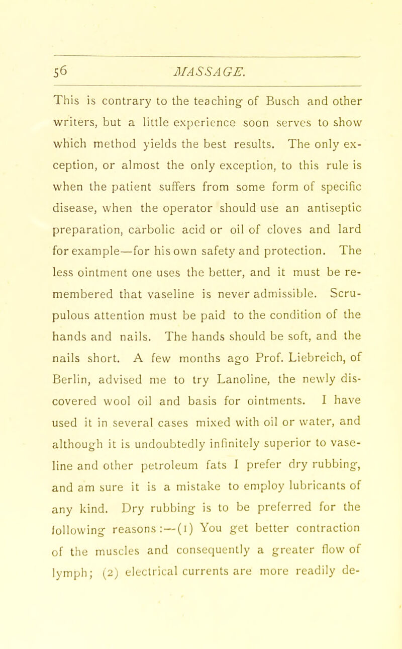 This is contrary to the teaching of Busch and other writers, but a little experience soon serves to show which method yields the best results. The only ex- ception, or almost the only exception, to this rule is when the patient suffers from some form of specific disease, when the operator should use an antiseptic preparation, carbolic acid or oil of cloves and lard for example—for his own safety and protection. The less ointment one uses the better, and it must be re- membered that vaseline is never admissible. Scru- pulous attention must be paid to the condition of the hands and nails. The hands should be soft, and the nails short. A few months ago Prof. Liebreich, of Berlin, advised me to try Lanoline, the newly dis- covered wool oil and basis for ointments. I have used it in several cases mixed with oil or water, and although it is undoubtedly infinitely superior to vase- line and other petroleum fats 1 prefer dry rubbing, and am sure it is a mistake to employ lubricants of any kind. Dry rubbing is to be preferred for the lollowing reasons: — (i) You get better contraction of the muscles and consequently a greater flow of lymph; (2) electrical currents are more readily de-