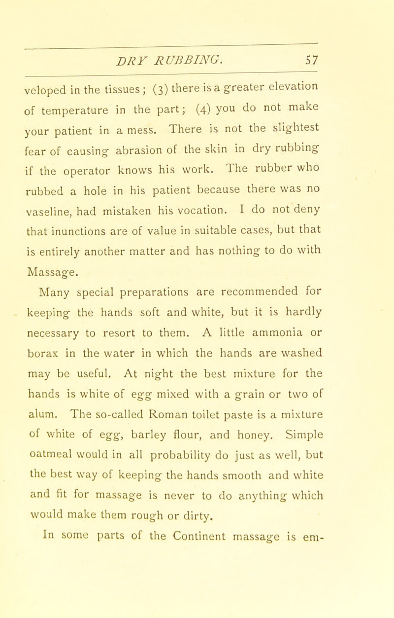 veloped in the tissues ; (3) there is a greater elevation of temperature in the part; (4) you do not make your patient in a mess. There is not the slightest fear of causing abrasion of the skin in dry rubbing if the operator knows his work. The rubber who rubbed a hole in his patient because there was no vaseline, had mistaken his vocation. I do not deny that inunctions are of value in suitable cases, but that is entirely another matter and has nothing to do with Massage. Many special preparations are recommended for keeping the hands soft and white, but it is hardly necessary to resort to them. A little ammonia or borax in the water in which the hands are washed may be useful. At night the best mixture for the hands is white of egg mixed with a grain or two of alum. The so-called Roman toilet paste is a mixture of white of egg, barley flour, and honey. Simple oatmeal would in all probability do just as well, but the best way of keeping the hands smooth and white and fit for massage is never to do anything which would make them rough or dirty. In some parts of the Continent massage is em-