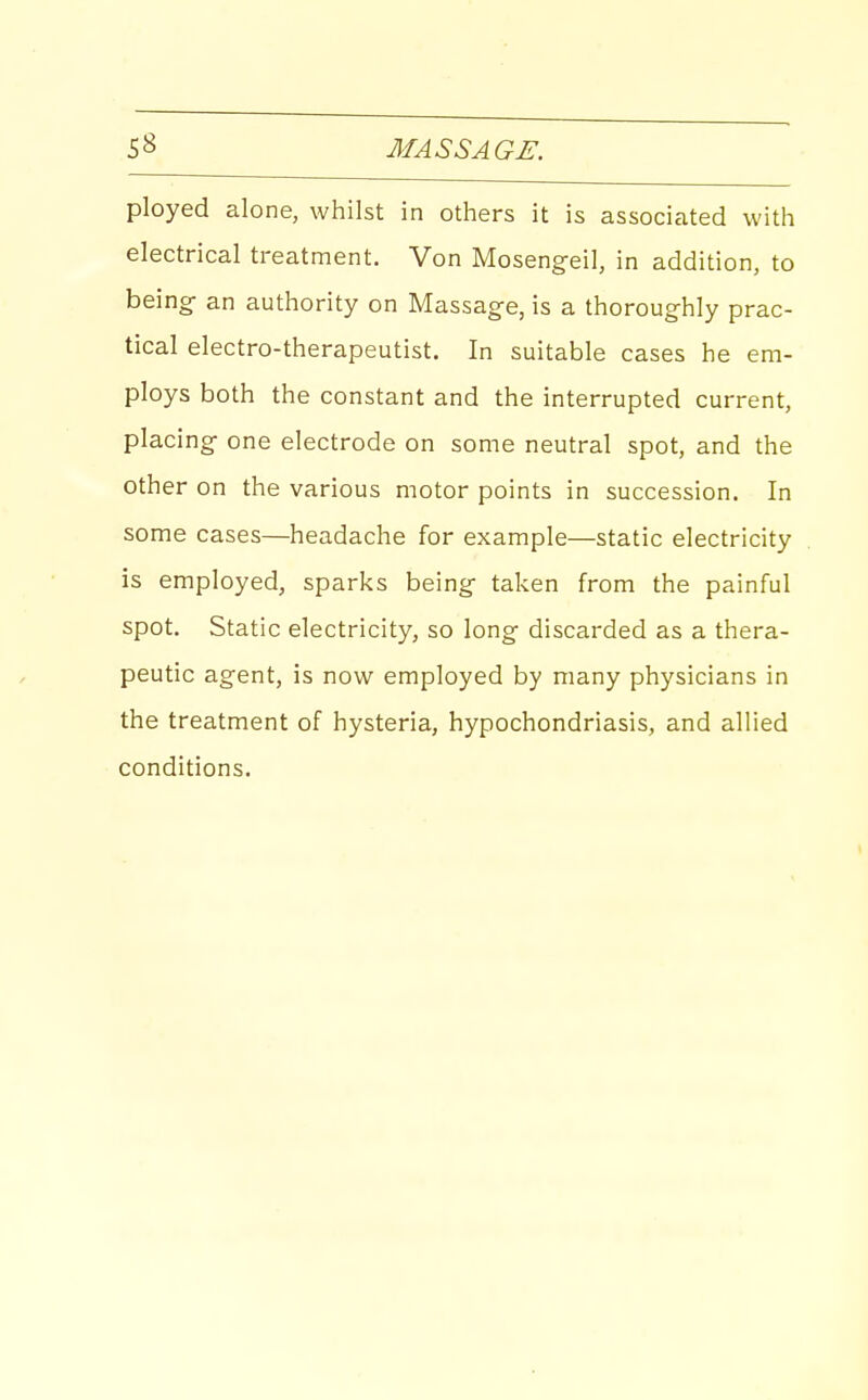 ployed alone, whilst in others it is associated with electrical treatment. Von Mosengeil, in addition, to being- an authority on Massag-e, is a thoroughly prac- tical electro-therapeutist. In suitable cases he em- ploys both the constant and the interrupted current, placing one electrode on some neutral spot, and the other on the various motor points in succession. In some cases—headache for example—static electricity is employed, sparks being taken from the painful spot. Static electricity, so long discarded as a thera- peutic agent, is now employed by many physicians in the treatment of hysteria, hypochondriasis, and allied conditions.