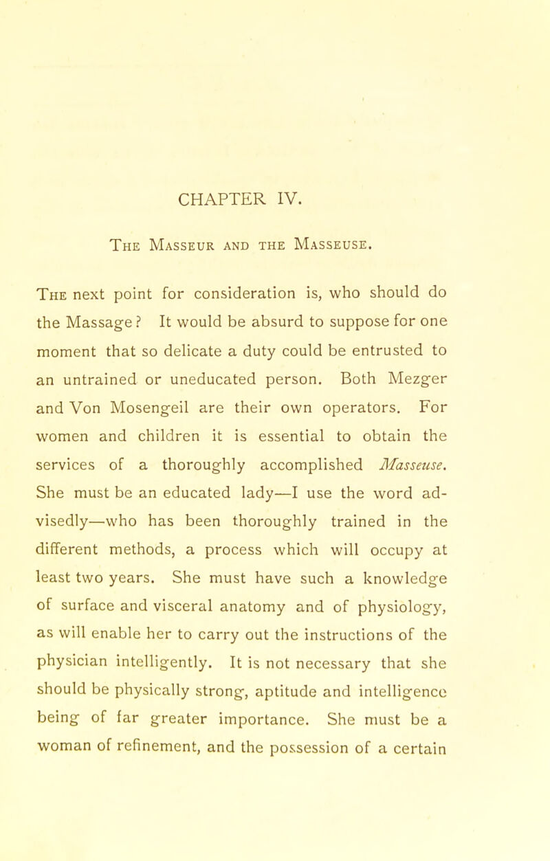 CHAPTER IV. The Masseur and the Masseuse. The next point for consideration is, who should do the Massage ? It would be absurd to suppose for one moment that so delicate a duty could be entrusted to an untrained or uneducated person. Both Mezger and Von Mosengeil are their own operators. For women and children it is essential to obtain the services of a thoroughly accomplished Masseuse. She must be an educated lady—I use the word ad- visedly—who has been thoroughly trained in the different methods, a process which will occupy at least two years. She must have such a knowledge of surface and visceral anatomy and of physiology, as will enable her to carry out the instructions of the physician intelligently. It is not necessary that she should be physically strong, aptitude and intelligence being of far greater importance. She must be a woman of refinement, and the possession of a certain