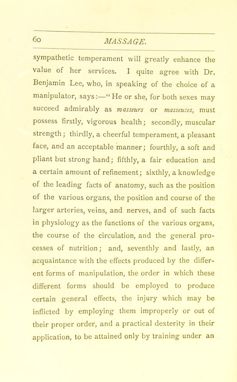 sympathetic temperament will greatly enhance the value of her services. I quite agree with Dr. Benjamin Lee, who, in speaking of the choice of a manipulator, says:—He or she, for both sexes may succeed admirably as masseurs or masseuses, must possess firstly, vigorous health; secondly, muscular strength; thirdly, a cheerful temperament, a pleasant face, and an acceptable manner; fourthly, a soft and pliant but strong hand; fifthly, a fair education and a certain amount of refinement; sixthly, a knowledge of the leading facts of anatomy, such as the position of the various organs, the position and course of the larger arteries, veins, and nerves, and of such facts in physiology as the functions of the various organs, the course of the circulation, and the general pro- cesses of nutrition; and, seventhly and lastly, an acquaintance with the effects produced by the differ- ent forms of manipulation, the order in which these different forms should be employed to produce certain general effects, the injury which may be inflicted by employing them improperly or out of their proper order, and a practical dexterity in their application, to be attained only by training under an