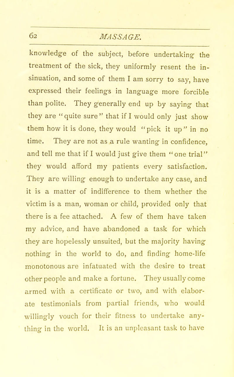 knowledge of the subject, before undertaking the treatment of the sick, they uniformly resent the in- sinuation, and some of them I am sorry to say, have expressed their feelings in language more forcible than polite. They generally end up by saying that they are quite sure that if I would only just show them how it is done, they would pick it up in no time. They are not as a rule wanting in confidence, and tell me that if I would just give them one trial they would afford my patients every satisfaction. They are willing enough to undertake any case, and it is a matter of indifference to them whether the victim is a man, woman or child, provided only that there is a fee attached. A few of them have taken my advice, and have abandoned a task for which they are hopelessly unsuited, but the majority having nothing in the world to do, and finding home-life monotonous are infatuated with the desire to treat other people and make a fortune. They usually come armed with a certificate or two, and with elabor- ate testimonials from partial friends, who would willingly vouch for their fitness to undertake any- thing in the world. It is an unpleasant task to have