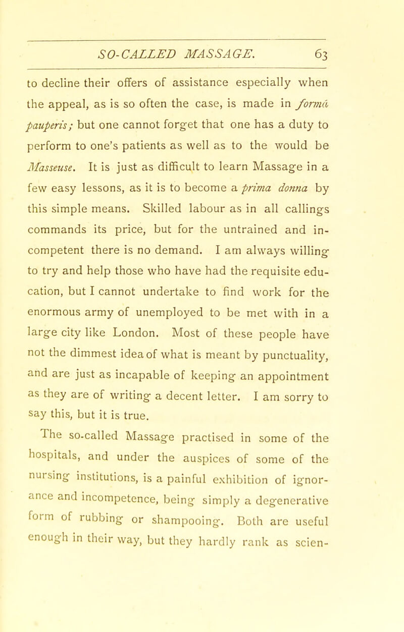 to decline their offers of assistance especially when the appeal, as is so often the case, is made in fonml pauperis; but one cannot forget that one has a duty to perform to one's patients as well as to the would be Masseuse. It is just as difficult to learn Massage in a few easy lessons, as it is to become a prima donna by this simple means. Skilled labour as in all callings commands its price, but for the untrained and in- competent there is no demand, I am always willing to try and help those who have had the requisite edu- cation, but I cannot undertake to find work for the enormous army of unemployed to be met with in a large city like London. Most of these people have not the dimmest idea of what is meant by punctuality, and are just as incapable of keeping an appointment as they are of writing a decent letter. I am sorry to say this, but it is true. The so-called Massage practised in some of the hospitals, and under the auspices of some of the nursing institutions, is a painful exhibition of ignor- ance and incompetence, being simply a degenerative form of rubbing or shampooing. Both are useful enough in their way, but they hardly rank as scien-