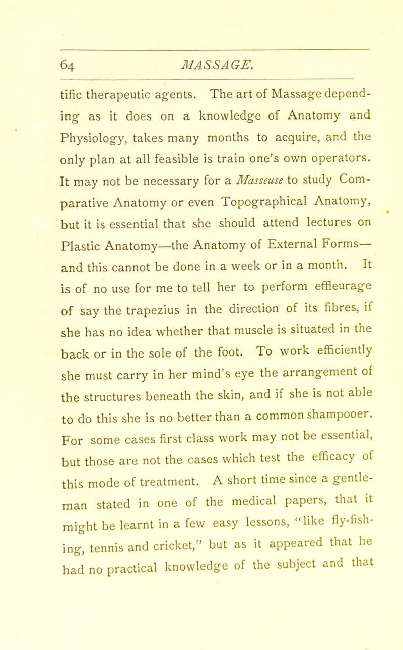 tific therapeutic ag-ents. The art of Massage depend- ing- as it does on a knowledge of Anatomy and Physiology, takes many months to acquire, and the only plan at all feasible is train one's own operators. It may not be necessary for a Masseuse to study Com- parative Anatomy or even Topographical Anatomy, but it is essential that she should attend lectures on Plastic Anatomy—the Anatomy of External Forms— and this cannot be done in a week or in a month. It is of no use for me to tell her to perform effleurag-e of say the trapezius in the direction of its fibres, if she has no idea whether that muscle is situated in the back or in the sole of the foot. To work efficiently she must carry in her mind's eye the arrangement of the structures beneath the skin, and if she is not able to do this she is no better than a common shampooer. For some cases first class work may not be essential, but those are not the cases which test the efficacy of this mode of treatment. A short time since a gentle- man stated in one of the medical papers, that it might be learnt in a few easy lessons, like fly-fish- ing, tennis and cricket, but as it appeared that he had no practical knowledge of the subject and that