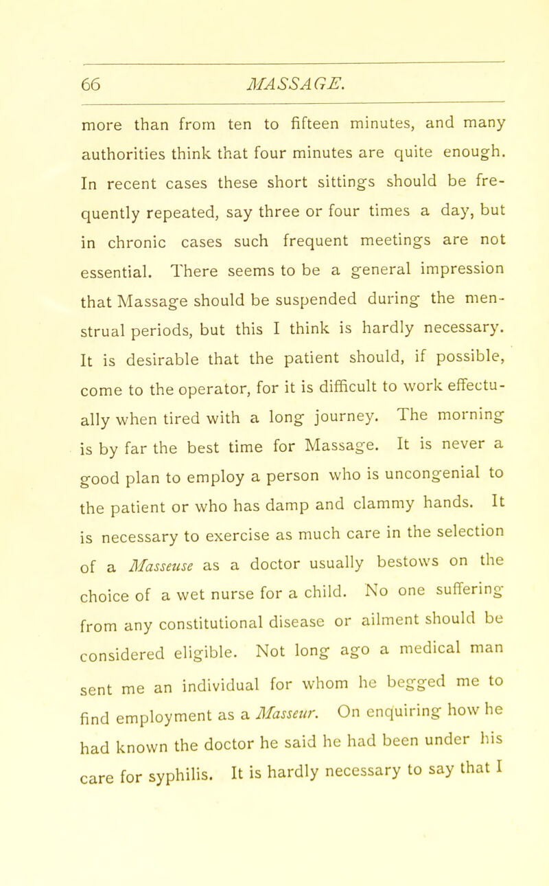 more than from ten to fifteen minutes, and many authorities think that four minutes are quite enough. In recent cases these short sittings should be fre- quently repeated, say three or four times a day, but in chronic cases such frequent meetings are not essential. There seems to be a general impression that Massage should be suspended during the men- strual periods, but this I think is hardly necessary. It is desirable that the patient should, if possible, come to the operator, for it is difficult to work effectu- ally when tired with a long journey. The morning is by far the best time for Massage. It is never a good plan to employ a person who is uncongenial to the patient or who has damp and clammy hands. It is necessary to exercise as much care in the selection of a Masseuse as a doctor usually bestows on the choice of a wet nurse for a child. No one suffering from any constitutional disease or ailment should be considered eligible. Not long ago a medical man sent me an individual for whom he begged me to find employment as a Masseur. On enquiring how he had known the doctor he said he had been under his care for syphilis. It is hardly necessary to say that I