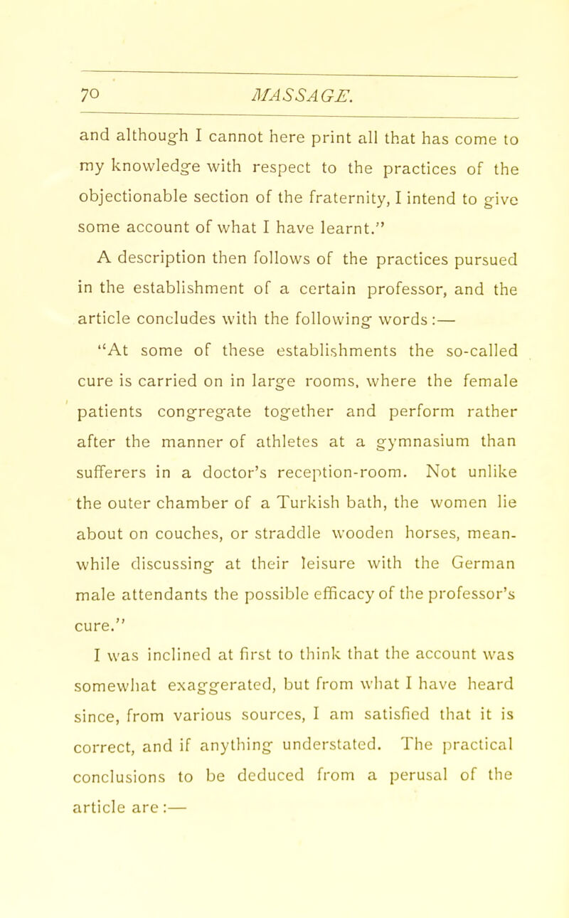 and althoug-h I cannot here print all that has come to my knowledg-e with respect to the practices of the objectionable section of the fraternity, I intend to give some account of what I have learnt. A description then follows of the practices pursued in the establishment of a certain professor, and the article concludes with the following' words:— At some of these establishments the so-called cure is carried on in large rooms, where the female patients congregate together and perform rather after the manner of athletes at a gymnasium than sufferers in a doctor's reception-room. Not unlike the outer chamber of a Turkish bath, the women lie about on couches, or straddle wooden horses, mean- while discussing at their leisure with the German male attendants the possible efficacy of the professor's cure. I was inclined at first to think that the account was somewhat exaggerated, but from what I have heard since, from various sources, I am satisfied that it is correct, and if anything understated. The practical conclusions to be deduced from a perusal of the article are:—