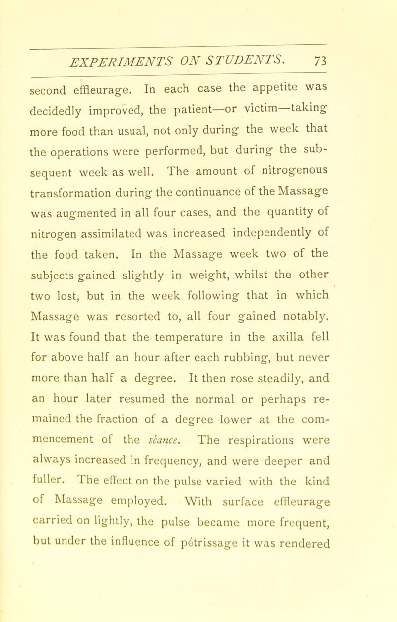 second effleurage. In each case the appetite was decidedly improved, the patient—or victim—taking more food than usual, not only during the week that the operations were performed, but during the sub- sequent week as well. The amount of nitrogenous transformation during the continuance of the Massage was augmented in all four cases, and the quantity of nitrogen assimilated was increased independently of the food taken. In the Massage week two of the subjects gained slightly in weight, whilst the other two lost, but in the week following that in which Massage was resorted to, all four gained notably. It was found that the temperature in the axilla fell for above half an hour after each rubbing, but never more than half a degree. It then rose steadily, and an hour later resumed the normal or perhaps re- mained the fraction of a degree lower at the com- mencement of the seance. The respirations were always increased in frequency, and were deeper and fuller. The effect on the pulse varied with the kind of Massage employed. With surface effleurage carried on lightly, the pulse became more frequent, but under the influence of petrissage it was rendered