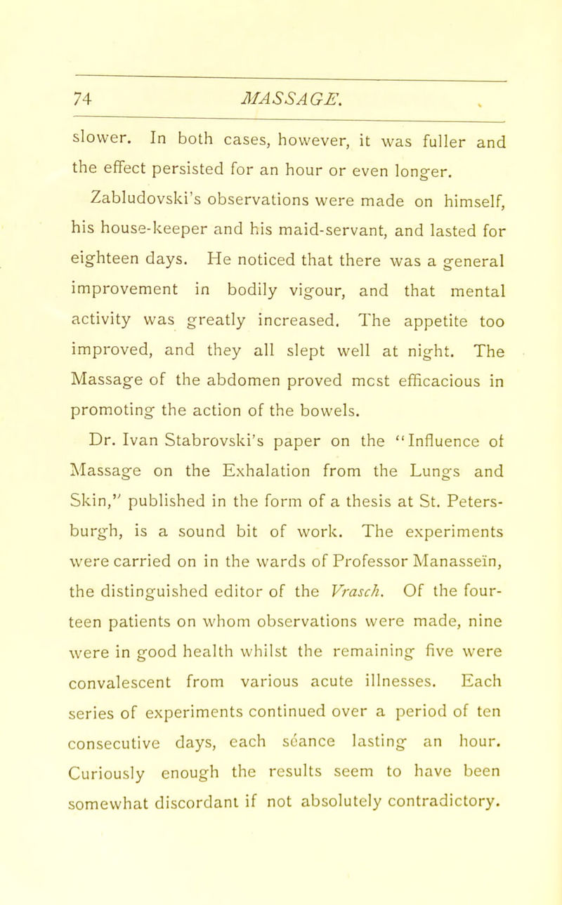 slower. In both cases, however, it was fuller and the effect persisted for an hour or even long-er. Zabludovski's observations were made on himself, his house-keeper and his maid-servant, and lasted for eighteen days. He noticed that there was a general improvement in bodily vigour, and that mental activity was greatly increased. The appetite too improved, and they all slept well at night. The Massage of the abdomen proved mcst efficacious in promoting the action of the bowels. Dr. Ivan Stabrovski's paper on the Influence of Massage on the Exhalation from the Lungs and Skin, published in the form of a thesis at St. Peters- burgh, is a sound bit of work. The experiments were carried on in the wards of Professor Manassein, the distinguished editor of the Vrasch. Of the four- teen patients on whom observations were made, nine were in good health whilst the remaining five were convalescent from various acute illnesses. Each series of experiments continued over a period of ten consecutive days, each seance lasting an hour. Curiously enough the results seem to have been somewhat discordant if not absolutely contradictory.