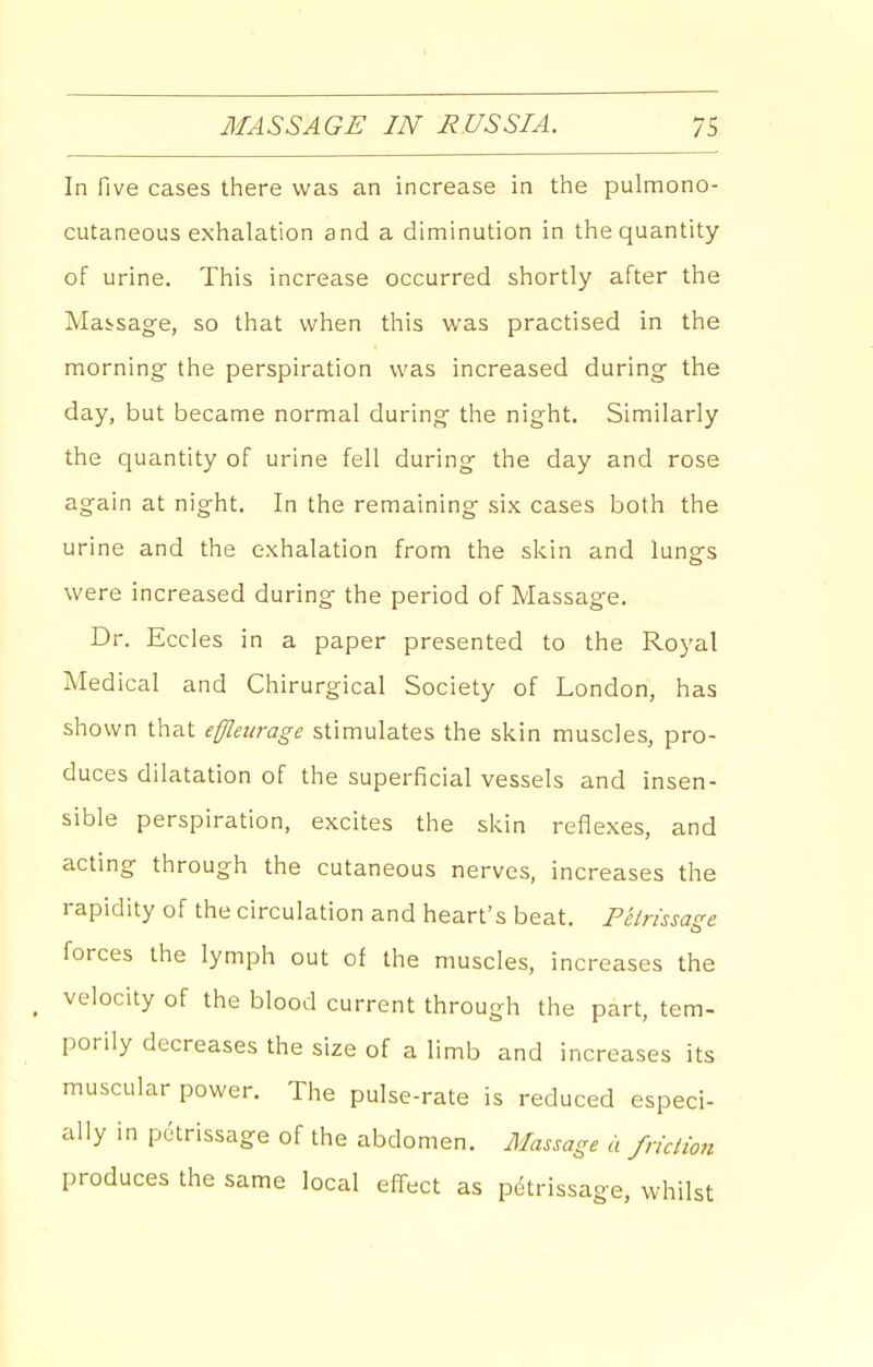 In five cases there was an increase in the pulmono- cutaneous exhalation and a diminution in the quantity of urine. This increase occurred shortly after the Massage, so that when this was practised in the morning the perspiration was increased during the day, but became normal during the night. Similarly the quantity of urine fell during the day and rose again at night. In the remaining six cases both the urine and the exhalation from the skin and lungs were increased during the period of Massage. Dr. Eccles in a paper presented to the Royal Medical and Chirurgical Society of London, has shown that effleurage stimulates the skin muscles, pro- duces dilatation of the superficial vessels and insen- sible perspiration, excites the skin reflexes, and acting through the cutaneous nerves, increases the rapidity of the circulation and heart's beat. Petrissage forces the lymph out of the muscles, increases the velocity of the blood current through the part, tem- porily decreases the size of a limb and increases its muscular power. The pulse-rate is reduced especi- ally in petrissage of the abdomen. Alassage a fnclio7i produces the same local effect as petrissage, whilst