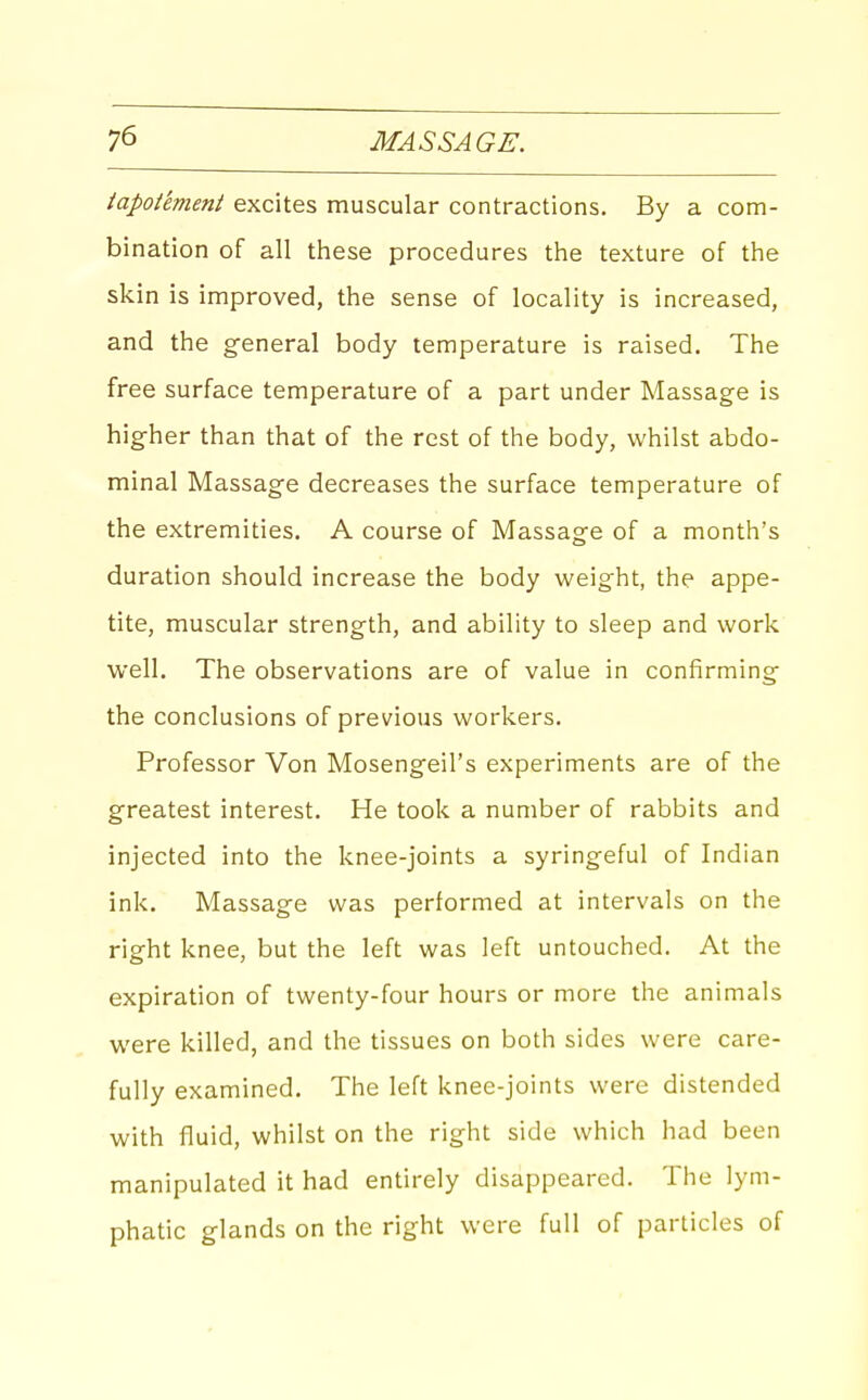 iapot'evieni excites muscular contractions. By a com- bination of all these procedures the texture of the skin is improved, the sense of locality is increased, and the general body temperature is raised. The free surface temperature of a part under Massage is higher than that of the rest of the body, whilst abdo- minal Massage decreases the surface temperature of the extremities. A course of Massage of a month's duration should increase the body weight, the appe- tite, muscular strength, and ability to sleep and work well. The observations are of value in confirming the conclusions of previous workers. Professor Von Mosengeil's experiments are of the greatest interest. He took a number of rabbits and injected into the knee-joints a syringeful of Indian ink. Massage was performed at intervals on the right knee, but the left was left untouched. At the expiration of twenty-four hours or more the animals were killed, and the tissues on both sides were care- fully examined. The left knee-joints were distended with fluid, whilst on the right side which had been manipulated it had entirely disappeared. The lym- phatic glands on the right were full of particles of