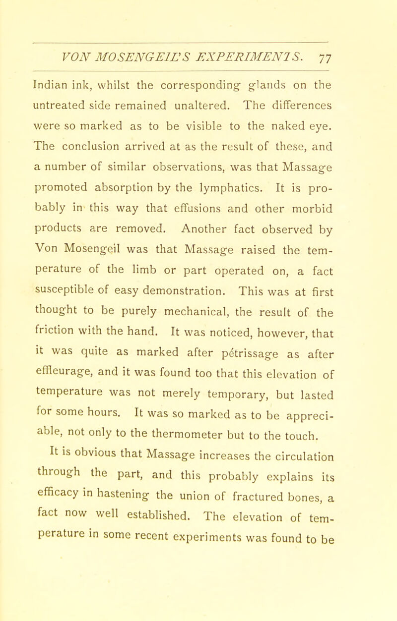 Indian ink, whilst the corresponding glands on the untreated side remained unaltered. The differences were so marked as to be visible to the naked eye. The conclusion arrived at as the result of these, and a number of similar observations, was that Massage promoted absorption by the lymphatics. It is pro- bably in this way that effusions and other morbid products are removed. Another fact observed by Von Mosengeil was that Massage raised the tem- perature of the limb or part operated on, a fact susceptible of easy demonstration. This was at first thought to be purely mechanical, the result of the friction with the hand. It was noticed, however, that it was quite as marked after petrissage as after eflBeurage, and it was found too that this elevation of temperature was not merely temporary, but lasted for some hours. It was so marked as to be appreci- able, not only to the thermometer but to the touch. It is obvious that Massage increases the circulation through the part, and this probably explains its efficacy in hastening the union of fractured bones, a fact now well established. The elevation of tem- perature in some recent experiments was found to be