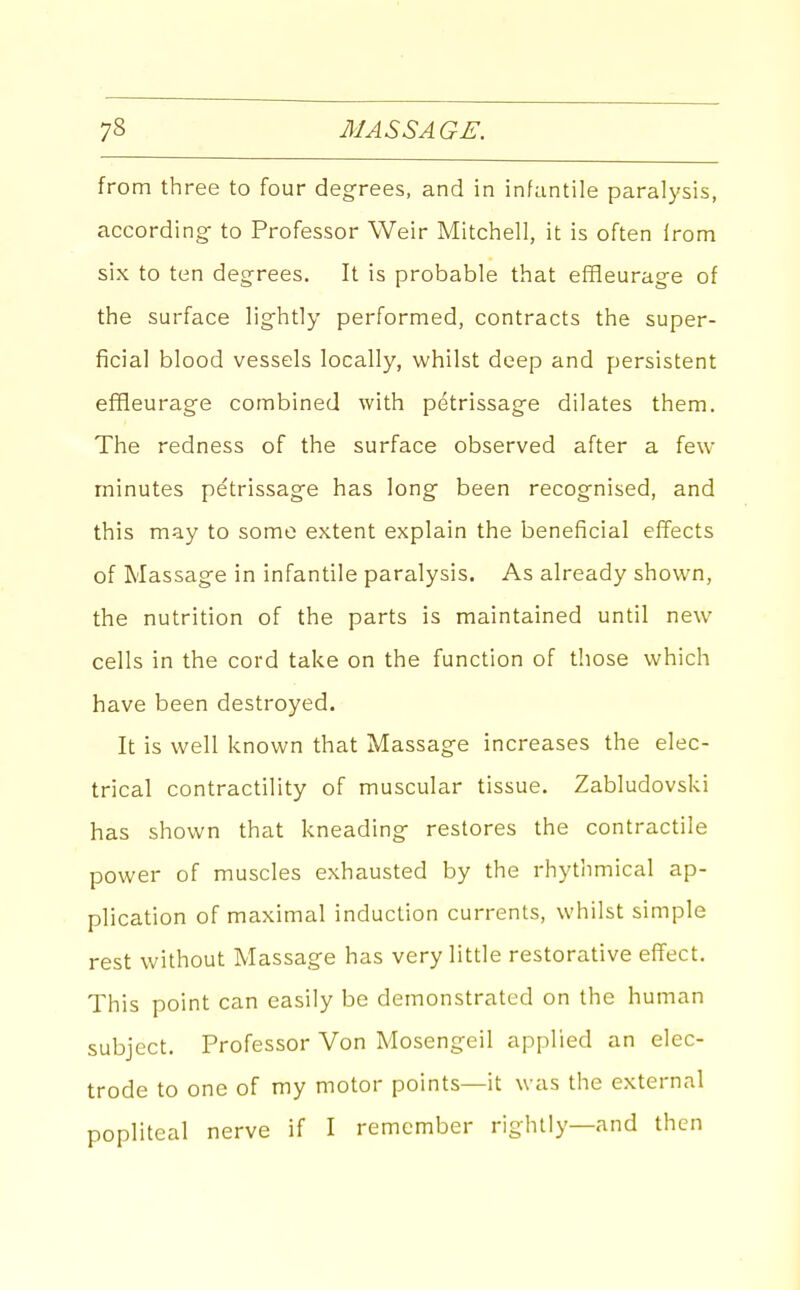from three to four degrees, and in infantile paralysis, according to Professor Weir Mitchell, it is often Irom six to ten degrees. It is probable that efHeurage of the surface lightly performed, contracts the super- ficial blood vessels locally, whilst deep and persistent effleurage combined with petrissage dilates them. The redness of the surface observed after a feu- minutes petrissage has long been recognised, and this may to some extent explain the beneficial effects of Massage in infantile paralysis. As already shown, the nutrition of the parts is maintained until new cells in the cord take on the function of those which have been destroyed. It is well known that Massage increases the elec- trical contractility of muscular tissue. Zabludovski has shown that kneading restores the contractile power of muscles exhausted by the rhythmical ap- plication of maximal induction currents, whilst simple rest without Massage has very little restorative effect. This point can easily be demonstrated on the human subject. Professor Von Mosengeil applied an elec- trode to one of my motor points—it was the external popliteal nerve if I remember rightly—and then