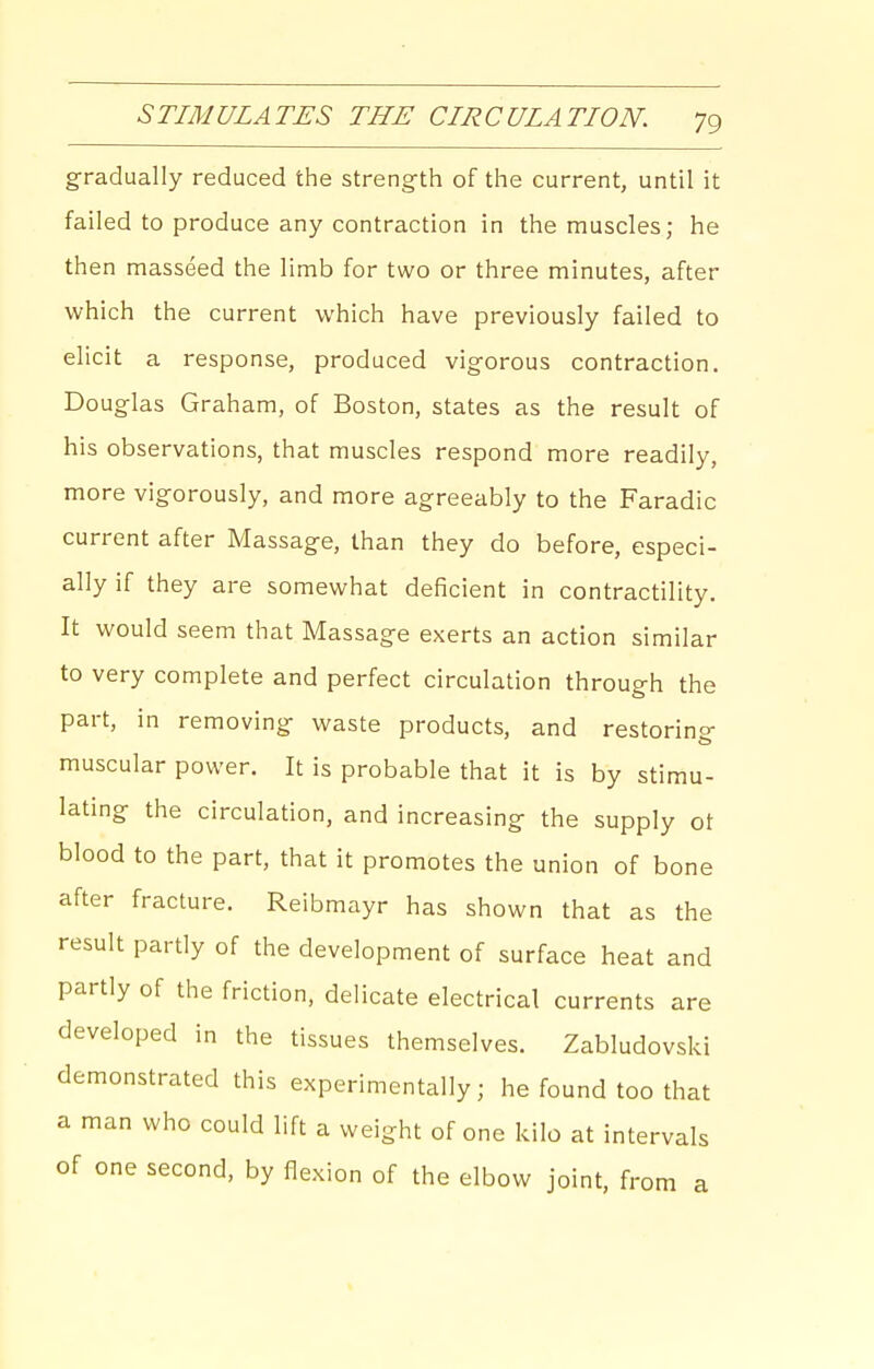 gradually reduced the strength of the current, until it failed to produce any contraction in the muscles; he then masseed the limb for two or three minutes, after which the current which have previously failed to elicit a response, produced vigorous contraction. Douglas Graham, of Boston, states as the result of his observations, that muscles respond more readily, more vigorously, and more agreeably to the Faradic current after Massage, than they do before, especi- ally if they are somewhat deficient in contractility. It would seem that Massage exerts an action similar to very complete and perfect circulation through the part, in removing waste products, and restorino- muscular power. It is probable that it is by stimu- lating the circulation, and increasing the supply ot blood to the part, that it promotes the union of bone after fracture. Reibmayr has shown that as the result partly of the development of surface heat and partly of the friction, delicate electrical currents are developed in the tissues themselves. Zabludovski demonstrated this experimentally; he found too that a man who could lift a weight of one kilo at intervals of one second, by flexion of the elbow joint, from a