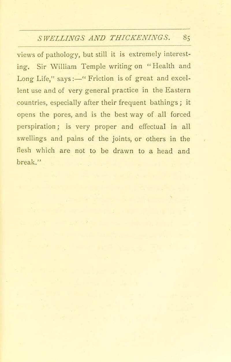 views of pathology, but still it is extremely interest- ing-. Sir William Temple writing on  Health and Long Life, says :— Friction is of great and excel- lent use and of very general practice in the Eastern countries, especially after their frequent bathings ; it opens the pores, and is the best way of all forced perspiration; is very proper and effectual in all swellings and pains of the joints, or others in the fiesh which are not to be drawn to a head and break,