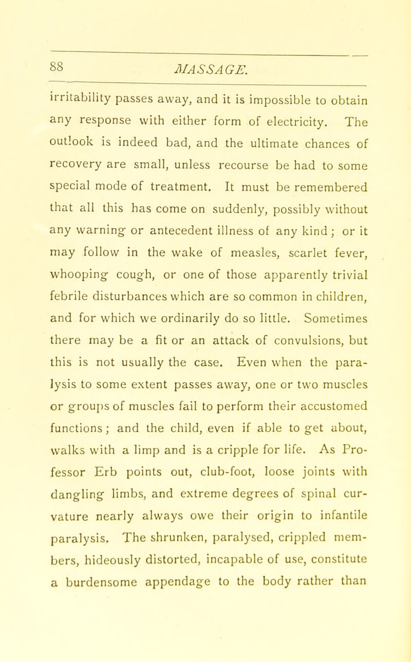 irritability passes away, and it is impossible to obtain any response with either form of electricity. The outlook is indeed bad, and the ultimate chances of recovery are small, unless recourse be had to some special mode of treatment. It must be remembered that all this has come on suddenly, possibly without any warning- or antecedent illness of any kind; or it may follow in the wake of measles, scarlet fever, whooping- cough, or one of those apparently trivial febrile disturbances which are so common in children, and for which we ordinarily do so little. Sometimes there may be a fit or an attack of convulsions, but this is not usually the case. Even when the para- lysis to some extent passes away, one or two muscles or groups of muscles fail to perform their accustomed functions; and the child, even if able to get about, walks with a limp and is a cripple for life. As Pro- fessor Erb points out, club-foot, loose joints with dangling- limbs, and extreme degrees of spinal cur- vature nearly always owe their origin to infantile paralysis. The shrunken, paralysed, crippled mem- bers, hideously distorted, incapable of use, constitute a burdensome appendage to the body rather than