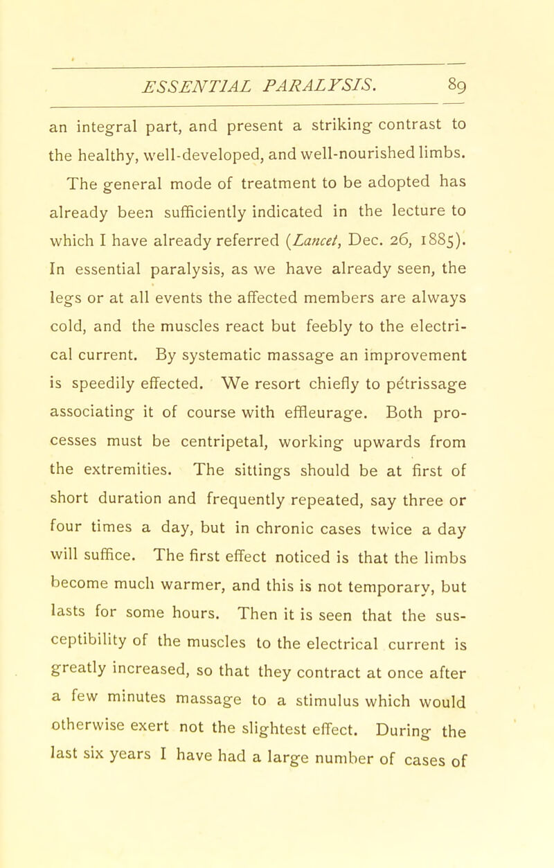 an integral part, and present a striking contrast to the healthy, well-developed, and well-nourished limbs. The general mode of treatment to be adopted has already been sufficiently indicated in the lecture to which I have already referred {Lancei, Dec. 26, 18S5). In essential paralysis, as we have already seen, the legs or at all events the affected members are always cold, and the muscles react but feebly to the electri- cal current. By systematic massage an improvement is speedily effected. We resort chiefly to pe'trissage associating it of course with effleurage. Both pro- cesses must be centripetal, working upwards from the extremities. The sittings should be at first of short duration and frequently repeated, say three or four times a day, but in chronic cases twice a day will suffice. The first effect noticed is that the limbs become much warmer, and this is not temporary, but lasts for some hours. Then it is seen that the sus- ceptibility of the muscles to the electrical current is greatly increased, so that they contract at once after a few minutes massage to a stimulus which would otherwise exert not the slightest effect. During the last six years I have had a large number of cases of
