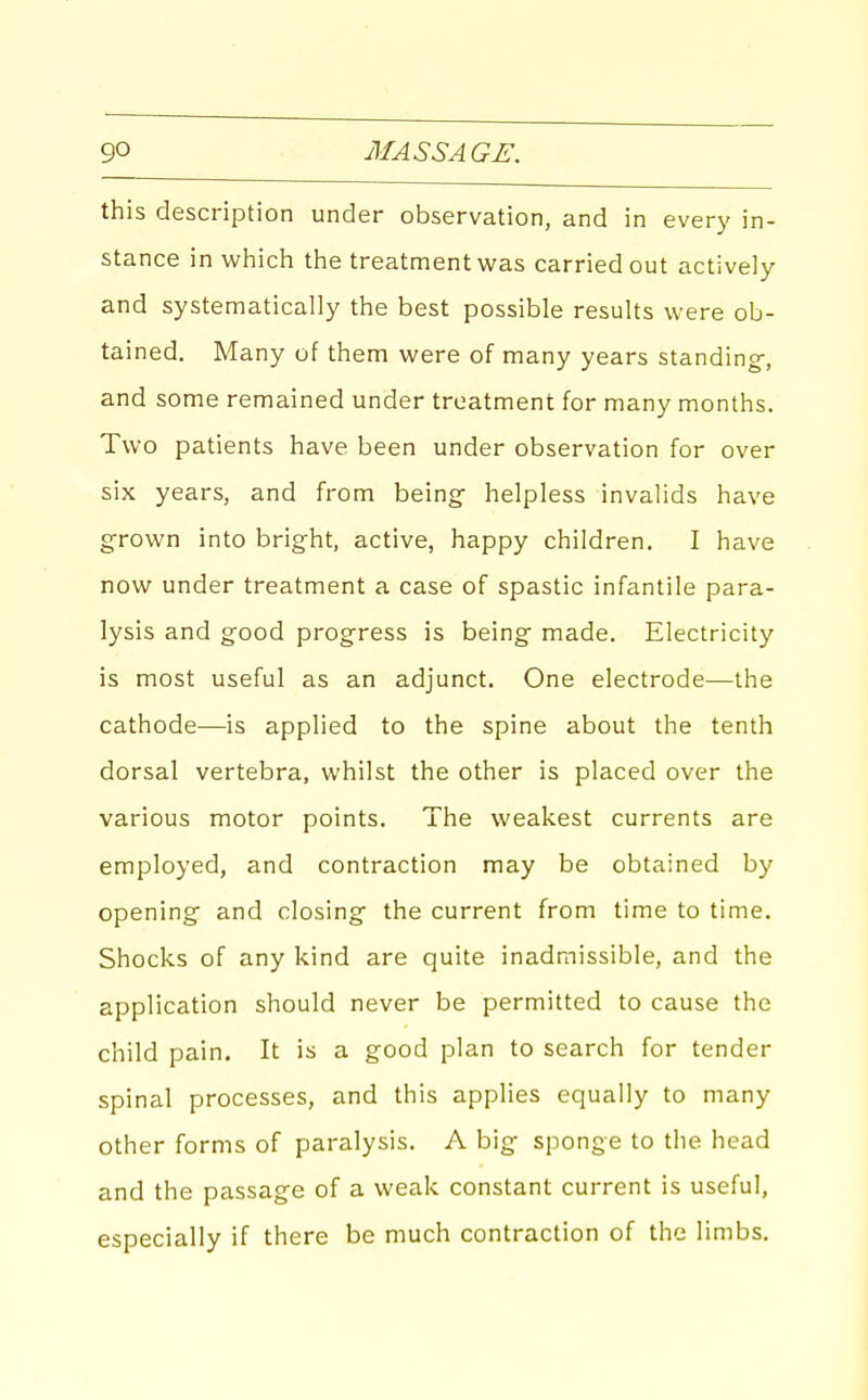 this description under observation, and in every in- stance in which the treatment was carried out actively and systematically the best possible results were ob- tained. Many of them were of many years standing-, and some remained under treatment for many months. Two patients have been under observation for over six years, and from being- helpless invalids have grown into bright, active, happy children. I have now under treatment a case of spastic infantile para- lysis and good progress is being made. Electricity is most useful as an adjunct. One electrode—the cathode—is applied to the spine about the tenth dorsal vertebra, whilst the other is placed over the various motor points. The weakest currents are employed, and contraction may be obtained by opening and closing the current from time to time. Shocks of any kind are quite inadmissible, and the application should never be permitted to cause the child pain. It is a good plan to search for tender spinal processes, and this applies equally to many other forms of paralysis. A big sponge to the head and the passage of a weak constant current is useful, especially if there be much contraction of the limbs.