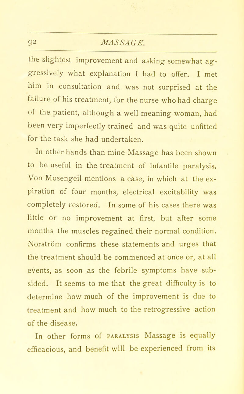 the slightest improvement and asking- somewhat ag- gressively what explanation I had to offer. I met him in consultation and was not surprised at the failure of his treatment, for the nurse who had charge of the patient, although a well meaning woman, had been very imperfectly trained and was quite unfitted for the task she had undertaken. In other hands than mine Massage has been shown to be useful in the treatment of infantile paralysis. Von Mosengeil mentions a case, in which at the ex- piration of four months, electrical excitability was completely restored. In some of his cases there was little or no improvement at first, but after some months the muscles regained their normal condition. Norstrom confirms these statements and urges that the treatment should be commenced at once or, at all events, as soon as the febrile symptoms have sub- sided. It seems to me that the great difficulty is to determine how much of the improvement is due to treatment and how much to the retrogressive action of the disease. In other forms of paralysis Massage is equally efficacious, and benefit will be experienced from its