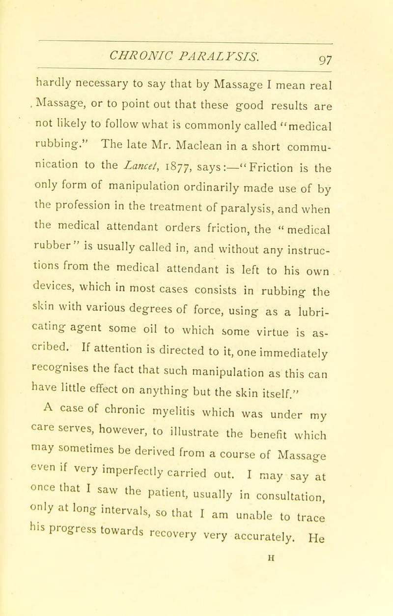 hardly necessary to say that by Massage I mean real . Massage, or to point out that these good results are not likely to follow what is commonly called medical rubbing. The late Mr. Maclean in a short commu- nicadon to the Lancei, 1877, says:— Friction is the only form of manipulation ordinarily made use of by the profession in the treatment of paralysis, and when the medical attendant orders friction, the  medical rubber is usually called in, and without any instruc- tions from the medical attendant is left to his own devices, which in most cases consists in rubbing the skin with various degrees of force, using as a lubri- cating agent some oil to which some virtue is as- cribed. If attention is directed to it, one immediately recognises the fact that such manipulation as this can have little effect on anything but the skin itself. A case of chronic myelitis which was under my care serves, however, to illustrate the benefit which may sometimes be derived from a course of Massage even if very imperfectly carried out. I may say at once that I saw the patient, usually in consultation only at long intervals, so that I am unable to trace his progress towards recovery very accurately. He H