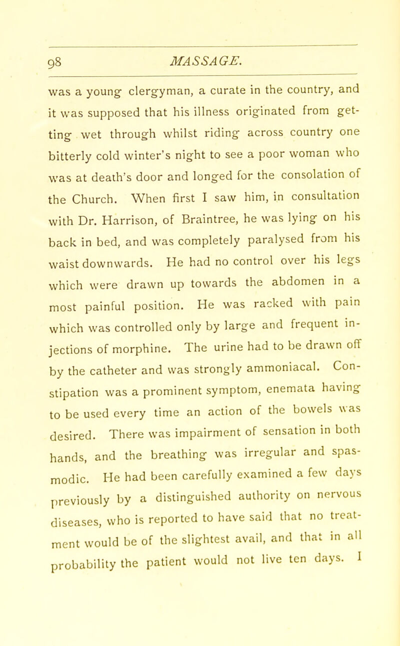 was a young- clergyman, a curate in the country, and it was supposed that his illness originated from get- ting wet through whilst riding across country one bitterly cold winter's night to see a poor woman who was at death's door and longed for the consolation of the Church. When first I saw him, in consultation with Dr. Harrison, of Braintree, he was lying on his back in bed, and was completely paralysed from his waist downwards. He had no control over his legs which were drawn up towards the abdomen in a most painful position. He was racked with pain which was controlled only by large and frequent in- jections of morphine. The urine had to be drawn off by the catheter and was strongly ammoniacal. Con- stipation was a prominent symptom, enemata having to be used every time an action of the bowels was desired. There was impairment of sensation in both hands, and the breathing was irregular and spas- modic. He had been carefully examined a few days previously by a distinguished authority on nervous diseases, who is reported to have said that no treat- ment would be of the slightest avail, and that in all probability the patient would not live ten days. I