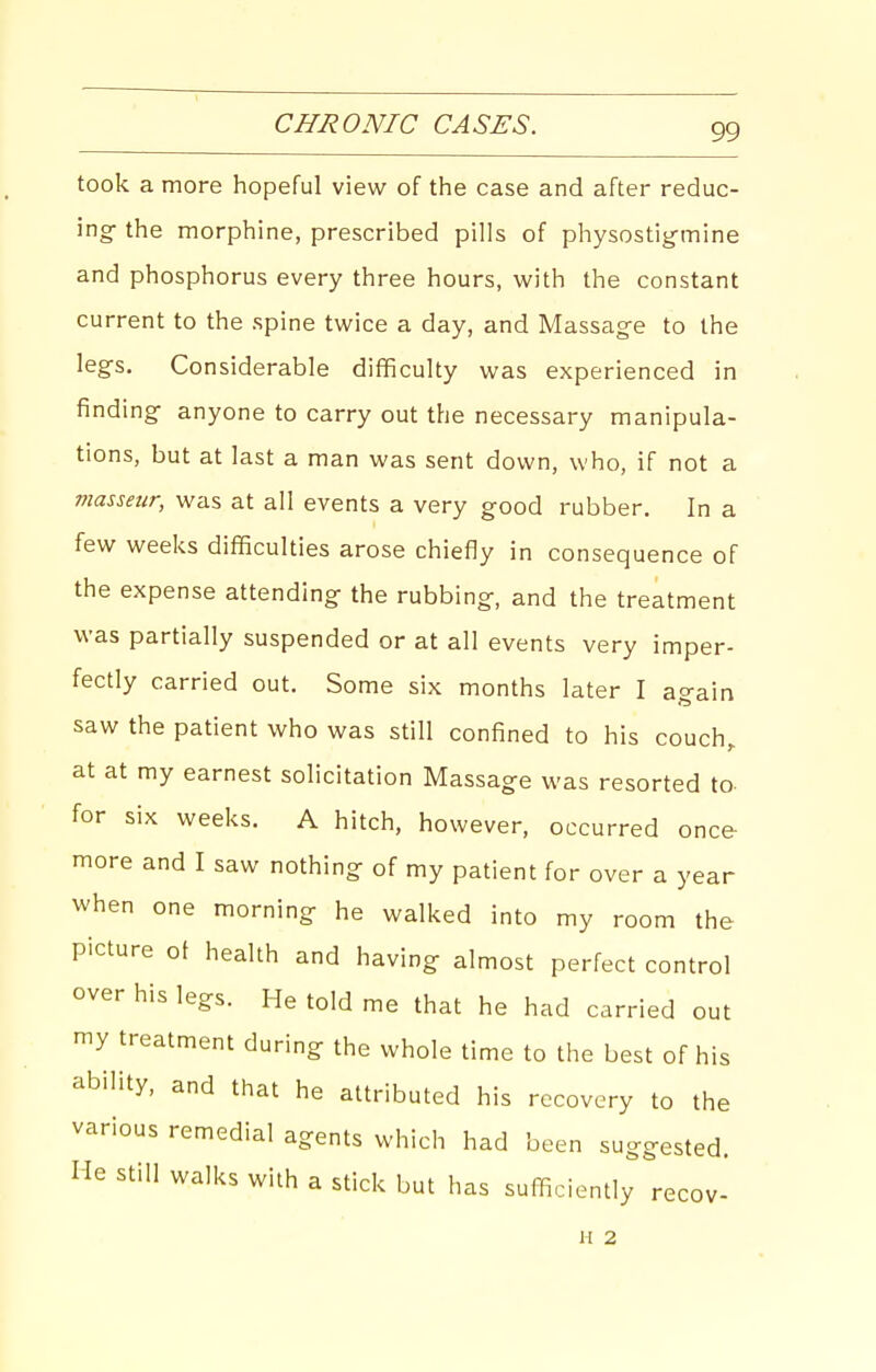 CHRONIC CASES. took a more hopeful view of the case and after reduc- ing- the morphine, prescribed pills of physostigmine and phosphorus every three hours, with the constant current to the spine twice a day, and Massage to the legs. Considerable difficulty was experienced in finding- anyone to carry out the necessary manipula- tions, but at last a man was sent down, who, if not a masseur, was at all events a very good rubber. In a few weeks difficulties arose chiefly in consequence of the expense attending- the rubbing, and the treatment was partially suspended or at all events very imper- fectly carried out. Some six months later I again saw the patient who was still confined to his couch, at at my earnest solicitation Massage was resorted to- for six weeks. A hitch, however, occurred once- more and I saw nothing: of my patient for over a year when one morning- he walked into my room the picture ot health and having almost perfect control over his legs. He told me that he had carried out my treatment during the whole time to the best of his ability, and that he attributed his recovery to the various remedial agents which had been suggested. Me still wall<s with a stick but has sufficiently recov- H 2
