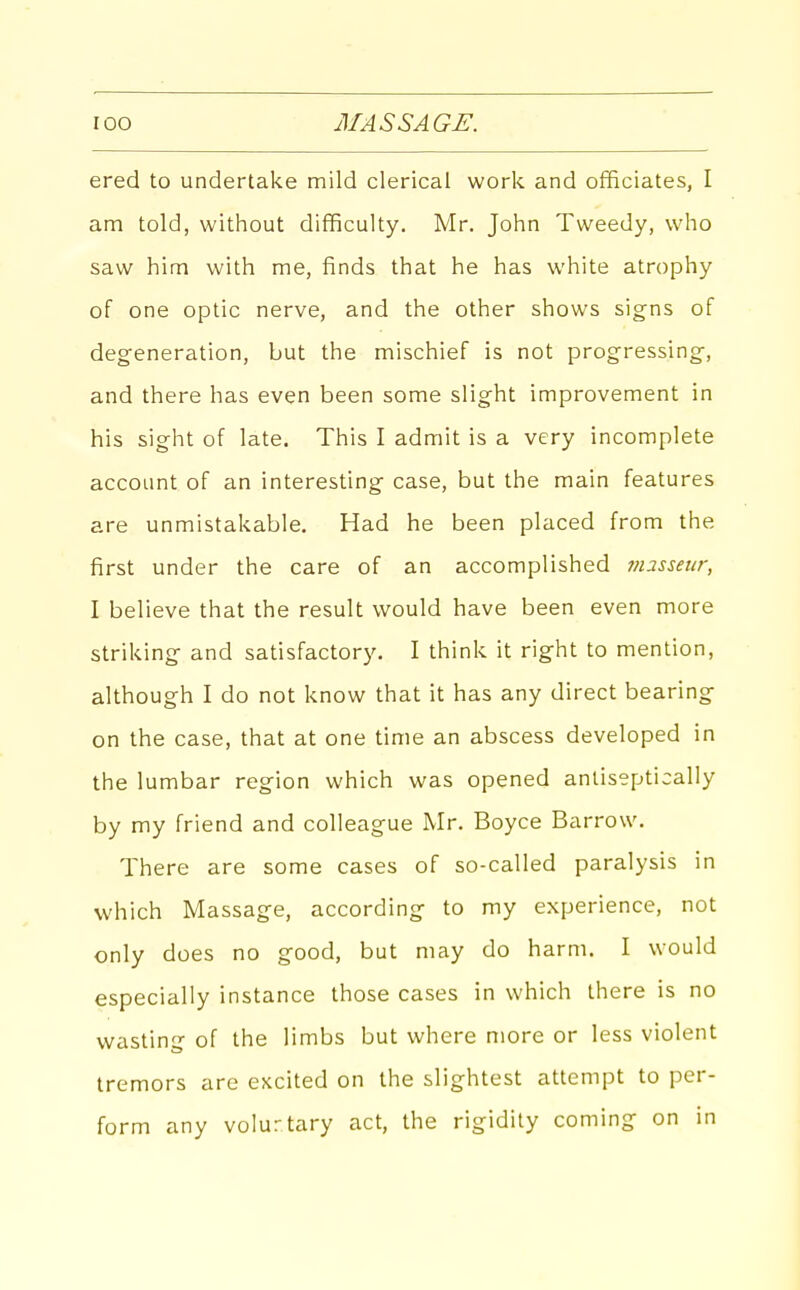 ered to undertake mild clerical work and officiates, I am told, without difficulty. Mr. John Tweedy, who saw him with me, finds that he has white atrophy of one optic nerve, and the other shows signs of degeneration, but the mischief is not progressing-, and there has even been some slight improvement in his sight of late. This I admit is a very incomplete account of an interesting case, but the main features are unmistakable. Had he been placed from the first under the care of an accomplished m2sseiir, I believe that the result would have been even more striking and satisfactory. I think it right to mention, although I do not know that it has any direct bearing on the case, that at one time an abscess developed in the lumbar region which was opened anliseptically by my friend and colleague Mr. Boyce Barrow. There are some cases of so-called paralysis in which Massage, according to my experience, not only does no good, but may do harm. I would especially instance those cases in which there is no wasting of the limbs but where more or less violent tremors are excited on the slightest attempt to per- form any volurtary act, the rigidity coming on in