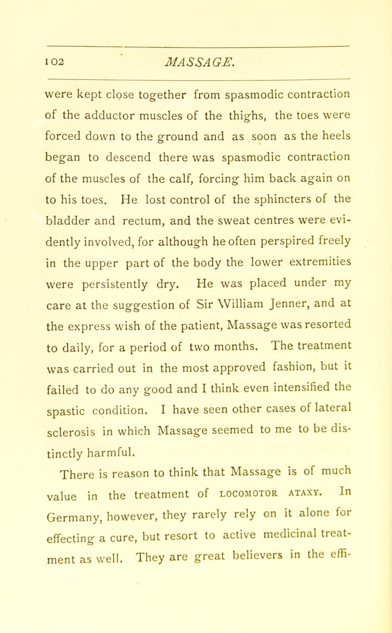 were kept close together from spasmodic contraction of the adductor muscles of the thighs, the toes were forced down to the ground and as soon as the heels began to descend there was spasmodic contraction of the muscles of the calf, forcing him back again on to his toes. He lost control of the sphincters of the bladder and rectum, and the sweat centres were evi- dently involved, for although he often perspired freely in the upper part of the body the lower extremities were persistently dry. He was placed under my care at the suggestion of Sir William Jenner, and at the express wish of the patient, Massage was resorted to daily, for a period of two months. The treatment was carried out in the most approved fashion, but it failed to do any good and I think even intensified the spastic condition. I have seen other cases of lateral sclerosis in which Massage seemed to me to be dis- tinctly harmful. There is reason to think that Massage is of much value in the treatment of locomotor ataxy. In Germany, however, they rarely rely on it alone for effecting a cure, but resort to active medicinal treat- ment as well. They are great believers in the effi-