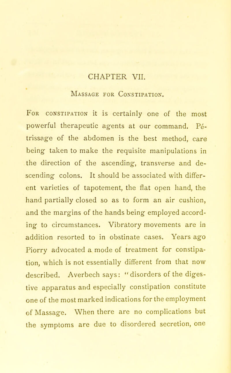 Massage for Constipation. For constipation it is certainly one of the most powerful therapeutic agents at our command. Pe- trissage of the abdomen is the best method, care being taken to make the requisite manipulations in the direction of the ascending, transverse and de- scending colons. It should be associated with differ- ent varieties of tapotement, the flat open hand, the hand partially closed so as to form an air cushion, and the margins of the hands being employed accord- ing to circumstances. Vibratory movements are in addition resorted to in obstinate cases. Years ago Piorry advocated a mode of treatment for constipa- tion, which is not essentially different from that now described. Averbech says: disorders of the diges- tive apparatus and especially constipation constitute one of the most marked indications for the employment of Massage. When there are no complications but the symptoms are due to disordered secretion, one