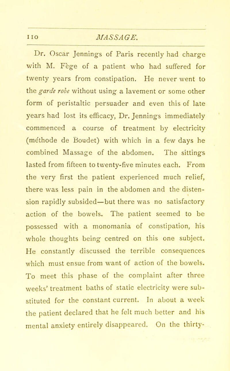 Dr. Oscar Jennings of Paris recently had charge with M. Fege of a patient who had suffered for twenty years from constipation. He never went to the garde robe without using a lavement or some other form of peristaltic persuader and even this of late years had lost its efficacy, Dr. Jennings immediately commenced a course of treatment by electricity (methode de Boudet) with which in a few days he combined Massage of the abdomen. The sittings lasted from fifteen to tv^enty-five minutes each. From the very first the patient experienced much relief, there was less pain in the abdomen and the disten- sion rapidly subsided—but there was no satisfactory action of the bowels. The patient seemed to be possessed with a monomania of constipation, his whole thoughts being centred on this one subject. He constantly discussed the terrible consequences which must ensue from want of action of the bowels. To meet this phase of the complaint after three weeks' treatment baths of static electricity were sub- stituted for the constant current. In about a week the patient declared that he felt much better and his mental anxiety entirely disappeared. On the thirty-